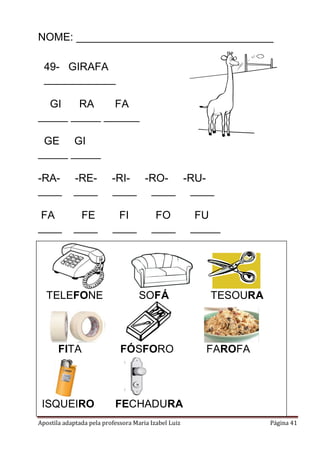 NOME: _________________________________
49- GIRAFA
____________
GI
RA
FA
_____ _____ ______
GE GI
_____ _____
-RA____

-RE____

-RI- -RO- -RU____ ____ ____

FA
____

FE
____

FI
____

TELEFONE

FO
____

SOFÁ

FITA

FÓSFORO

ISQUEIRO

FU
_____

TESOURA

FECHADURA

Apostila adaptada pela professora Maria Izabel Luiz

FAROFA

Página 41

 