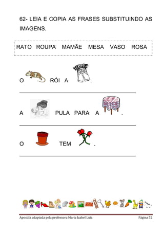 62- LEIA E COPIA AS FRASES SUBSTITUINDO AS
IMAGENS.
RATO ROUPA

O

MAMÃE

MESA

RÓI A

VASO

ROSA

.

______________________________________

A

PULA PARA

A

.

______________________________________

O

TEM

.

______________________________________

Apostila adaptada pela professora Maria Izabel Luiz

Página 52

 