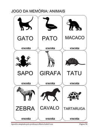 JOGO DA MEMÓRIA: ANIMAIS

GATO

PATO

MACACO

SAPO

GIRAFA

TATU

ZEBRA CAVALO
Apostila adaptada pela professora Maria Izabel Luiz

TARTARUGA

Página 58

 