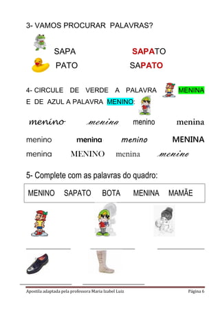 3- VAMOS PROCURAR PALAVRAS?

SAPA

SAPATO

PATO

SAPATO

4- CIRCULE DE VERDE A PALAVRA

MENINA

E DE AZUL A PALAVRA MENINO:

menina

menino

menina

menino
menino

menino

menina

menina

MENINO

MENINA

menino

menina

5- Complete com as palavras do quadro:
MENINO

SAPATO

__________________

_____________________

BOTA

MENINA

__________________

MAMÃE

___________________

_________________________

Apostila adaptada pela professora Maria Izabel Luiz

Página 6

 