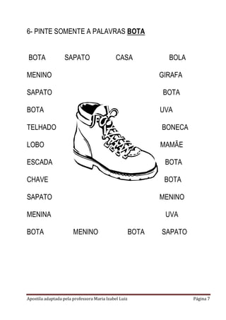 6- PINTE SOMENTE A PALAVRAS BOTA
BOTA

SAPATO

CASA

BOLA

MENINO

GIRAFA

SAPATO

BOTA

BOTA

UVA

TELHADO

BONECA

LOBO

MAMÃE

ESCADA

BOTA

CHAVE

BOTA

SAPATO

MENINO

MENINA

UVA

BOTA

MENINO

Apostila adaptada pela professora Maria Izabel Luiz

BOTA

SAPATO

Página 7

 