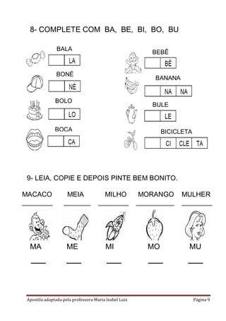 8- COMPLETE COM BA, BE, BI, BO, BU
BALA

BEBÊ

BONÉ

BANANA

BOLO

BULE

BOCA

BICICLETA

9- LEIA, COPIE E DEPOIS PINTE BEM BONITO.
MACACO
________

MA
____

MEIA
_______

ME
____

MILHO
________

MI
____

Apostila adaptada pela professora Maria Izabel Luiz

MORANGO
__________

MO
____

MULHER
________

MU
____

Página 9

 
