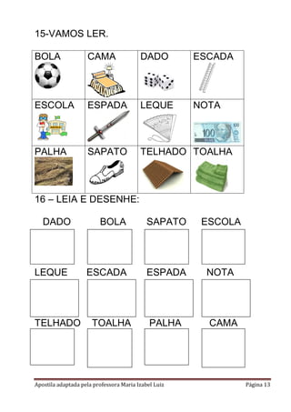 Apostila adaptada pela professora Maria Izabel Luiz Página 13
15-VAMOS LER.
BOLA CAMA DADO ESCADA
ESCOLA ESPADA LEQUE NOTA
PALHA SAPATO TELHADO TOALHA
16 – LEIA E DESENHE:
DADO BOLA SAPATO ESCOLA
LEQUE ESCADA ESPADA NOTA
TELHADO TOALHA PALHA CAMA
 