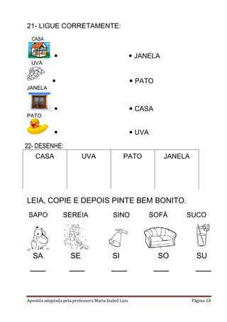 Apostila adaptada pela professora Maria Izabel Luiz Página 18
21- LIGUE CORRETAMENTE:
CASA
  JANELA
UVA
  PATO
JANELA
  CASA
PATO
  UVA
LEIA, COPIE E DEPOIS PINTE BEM BONITO.
SAPO SEREIA SINO SOFÁ SUCO
SA SE SI SO SU
22- DESENHE:
CASA UVA PATO JANELA
 