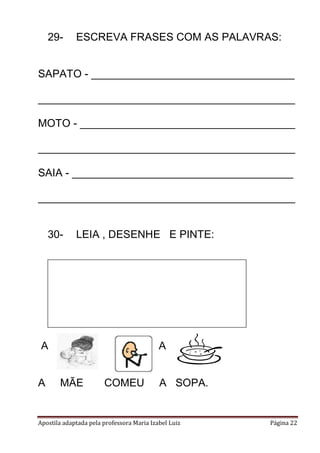 Apostila adaptada pela professora Maria Izabel Luiz Página 22
29- ESCREVA FRASES COM AS PALAVRAS:
SAPATO - __________________________________
___________________________________________
MOTO - ____________________________________
___________________________________________
SAIA - _____________________________________
___________________________________________
30- LEIA , DESENHE E PINTE:
A A .
A MÃE COMEU A SOPA.
 