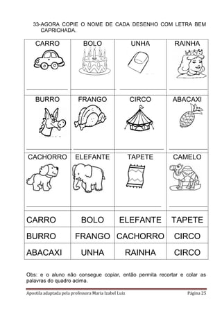 Apostila adaptada pela professora Maria Izabel Luiz Página 25
33-AGORA COPIE O NOME DE CADA DESENHO COM LETRA BEM
CAPRICHADA.
CARRO BOLO UNHA RAINHA
BURRO FRANGO CIRCO ABACAXI
CACHORRO ELEFANTE TAPETE CAMELO
CARRO BOLO ELEFANTE TAPETE
BURRO FRANGO CACHORRO CIRCO
ABACAXI UNHA RAINHA CIRCO
Obs: e o aluno não consegue copiar, então permita recortar e colar as
palavras do quadro acima.
 