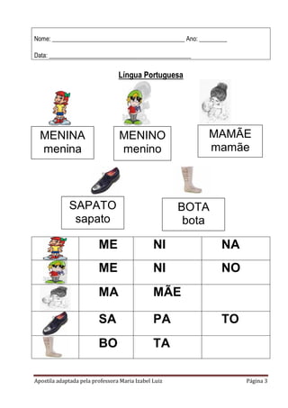 Apostila adaptada pela professora Maria Izabel Luiz Página 3
Nome: ___________________________________________ Ano: _________
Data: ______________________________________________
Língua Portuguesa
ME NI NA
ME NI NO
MA MÃE
SA PA TO
BO TA
MENINA
menina
MENINO
menino
MAMÃE
mamãe
SAPATO
sapato
BOTA
bota
 