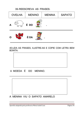 Apostila adaptada pela professora Maria Izabel Luiz Página 34
39-REESCREVA AS FRASES.
OVELHA MENINO MENINA SAPATO
A É DO .
_______________________________________________
O É DA .
_______________________________________________
40-LEIA AS FRASES, ILUSTRE-AS E COPIE COM LETRA BEM
BONITA:
A MOEDA É DO MENINO.
______________________________________________
A MENINA VIU O SAPATO AMARELO
________________________________________________
 