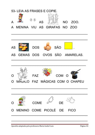 Apostila adaptada pela professora Maria Izabel Luiz Página 44
53- LEIA AS FRASES E COPIE.
A AS NO ZOO.
A MENINA VIU AS GIRAFAS NO ZOO
___________________________________________
___________________________________________
AS DOS SÃO .
AS GEMAS DOS OVOS SÃO AMARELAS.
___________________________________________
__________________________________________
O FAZ COM O .
O MÁGICO FAZ MÁGICAS COM O CHAPEU
___________________________________________
___________________________________________
O COME DE
O MENINO COME PICOLÉ DE FICO
___________________________________________
___________________________________________
 