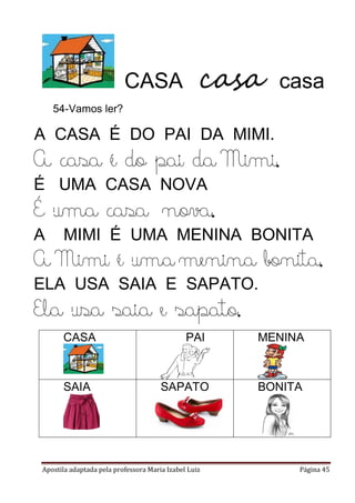 Apostila adaptada pela professora Maria Izabel Luiz Página 45
CASA casa casa
54-Vamos ler?
A CASA É DO PAI DA MIMI.
A casa é do pai da Mimi.
É UMA CASA NOVA
É uma casa nova.
A MIMI É UMA MENINA BONITA
A Mimi é uma menina bonita.
ELA USA SAIA E SAPATO.
Ela usa saia e sapato.
CASA PAI MENINA
SAIA SAPATO BONITA
 