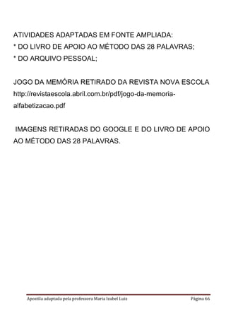Apostila adaptada pela professora Maria Izabel Luiz Página 66
ATIVIDADES ADAPTADAS EM FONTE AMPLIADA:
* DO LIVRO DE APOIO AO MÉTODO DAS 28 PALAVRAS;
* DO ARQUIVO PESSOAL;
JOGO DA MEMÓRIA RETIRADO DA REVISTA NOVA ESCOLA
http://revistaescola.abril.com.br/pdf/jogo-da-memoria-
alfabetizacao.pdf
IMAGENS RETIRADAS DO GOOGLE E DO LIVRO DE APOIO
AO MÉTODO DAS 28 PALAVRAS.
 