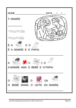 Apostila adaptada pela professora Maria Izabel Luiz Página 8
NOME ________________________DATA ___/___/___
7- MAMÃE
__________
__________
mamãe
mamãe
É A E O .
É A MAMÃE E O PAPAI.
_______________________________________
A O E O .
A MAMÃE AMA O BEBÊ E O PAPAI.
_______________________________________
O O DA .
O BEBÊ MAMA O LEITE DA MAMÃE.
_______________________________________
 