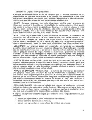 - A Escolha dos Cargos a serem pesquisados
A escolha das empresas decide o rumo da pesquisa, pois a amostra pode estar sub ou
superestimada, em relação a situação real e em nenhum caso representaria o ideal. Uma
selação justa das empresas participantes deve considerar, principalmente, o porte das mesmas,
ramo, localização e políticas salariais, tudo numa quase perfeita identidade.
- PORTE - Comparar empresas com porte diferenciado, significa expor a pesquisa ao
ridículo, sem considerar o descrédito ou individualidade dos dados resultantes. Afinal, quanto
mais cresce a estrutura, maior é a especialização do cargo e o nível de atuação é mais
profundo, assim como o grau de sofisticação. Não existe consenso quanto ao limite ou
tolerância na escolha, mas a experiência mostra que deve-se evitar incluir empresas com
o dobro de funcionários de uma outra, numa mesma amostra.
- RAMO - Para cargos operacionais, o ramo da atividade da empresa é fundamental na
comparação. Um torneio-mecânico de uma metalúrgica na certa não se compara a um
colega de uma prestadora de serviços, que devem divergir quanto a especialização,
ritmo de trabalho, experiência, etc. Já o mesmo não ocorre com os cargos administrativos,
cujas as atividades-meio, pouco ou quase nada influenciados pela diferenciação do ramo.
- LOCALIZAÇÃO - As empresas podem ser selecionadas em função de sua localização
geográfica. Existem certos cargos, cujos ocupantes são apenas influenciados pelo mercado
local de trabalho, desinteressando-se por ofertas de trabalho em locais distantes. Quando se
pretende pesquisar salários de cargos horistas não qualificados, geralmente as empresas
escolhidas são situadas nas imediações da empresa que está pesquisando. Uma pesquisa
elaborada por uma empresa que se localiza no interior, por exemplo, não deve abranger o
mercado de São Paulo - Capital, devido a discrepância de mercados.
- POLÍTICA SALARIAL DA EMPRESA - Muitas empresas tem sido escolhida para participar de
pesquisas salariais em virtude de sua política salarial. Quando a empresa pretende seguir uma
política agressiva, ele tende a escolher empresas com políticas mais avançadas. Quando a
empresa pretende pagar ao valor da média do mercado, ela tende a escolher empresas
relativamente conservadoras em sua política salarial.
- NÚMERO DE EMPRESAS PARTICIPANTES - O numero de empresas que deve compor
uma pesquisa salarial varia em funções do nível de detalhamento e precisão da pesquisa,
bem como do tempo disponível para sua conclusão. A principio deve-se selecionar todas as
empresas que se encaixam nos fatores acima, a seguir se concentrar naquelas que possuam
uma estrutura administrativa definida ou vivência no assunto, e com isso, facilita-se o
processo de comunicação, para finalmente optar-se por não mais de 20 e não menos de 8,
dependendo dos recursos disponíveis.
- ESCOLHA DE CARGOS - Os mesmos cuidados que guiaram na escolha das empresas
participantes, devem estar presentes na escolha de cargos. Não podemos comparar todos os
cargos de uma estrutura, mesmo pertencentes a empresas vizinhas de igual porte, ramo,
etc., pois cada empresa imprime características particulares aos cargos.
A empresa deve procurar selecionar cargos que considera como “cargos de referência", que
podem ser:
• cargos que representam os vários pontos de sua curva salarial;
• cargos facilmente identificáveis no mercado;
• cargos que representam os vários setores de atividade da empresa.
16
 