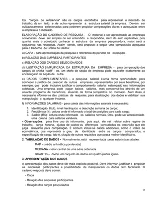 Os "cargos de referência" são os cargos escolhidos para representar o mercado de
trabalho, de um lado, e de outro representar a estrutura salarial da empresa. Devem ser
cuidadosamente selecionados para poderem propiciar comparações claras e adequadas entre
a empresa e o mercado.
ELABORAÇÃO DO CADERNO DE PESQUISA - O material a ser apresentado às empresas
convidadas deve ser simples de ser entendido e respondido, além de auto explicativo, pois
quanto mais o convidado conhecer a estrutura da empresa pesquisadora, maior será a
segurança nas respostas. Assim sendo, será proposto a seguir uma composição adequada
para o Caderno de Coleta de Dados:
a) CAPA - para apresentação da pesquisa e referência do período de execução.
b) RELAÇÃO DAS EMPRESAS PARTICIPANTES
c) RELAÇÃO DOS CARGOS SELECIONADOS
d) ILUSTRAÇÃO SIMPLIFICADA DA ESTRUTURA DA EMPRESA - para comparação dos
cargos de chefia "staff" - ex. um chefe de seção de empresa pode equivaler exatamente ao
encarregado de seção de outra.
e) DADOS COMPLEMENTARES - a pesquisa salarial é uma ótima oportunidade para
conhecer a política de pessoal de outras empresas, representadas por seus benefícios, por
exemplo, que pode inclusive justificar o comportamento salarial estampado nas informações
coletadas. Uma empresa pode pagar baixos salários, mas compensá-los através de um
atuante programa de benefícios, atuando de forma competitiva no mercado. Além disso, é
necessário informar-se das práticas de reajustes, para atualização dos dados e viabilizar sua
manipulação a qualquer instante.
f) INFORMAÇÕES SALARIAIS - para coleta das informações salariais é necessário:
1. Identificação: título, nível hierárquico e descrição sumária do cargo;
2. Freqüência (fr): coluna onde é informado o total de posições para cada cargo.
3. Salário (R$): coluna onde informado os salários normais. Obs.: pode ser acrescentado
uma coluna para salários variáveis.
- Observações: para livre uso do informante, pois aqui, ele vai relatar sobre regime de
trabalho, carga horária, ajudas de custos ou diferenças constatadas na descrição que ele
julga relevante para comparação. É comum incluir-se dados adicionais, como o índice de
equivalência, que representa o grau de identidade entre os cargos comparados, e
especificação de cargo, isto é, citação de outros requisitos que possa melhor identificá-lo.
2. TABULAÇÃO DE DADOS - Normalmente, está representada pelas estatísticas abaixo:
MAP - (média aritmética ponderada)
MEDIANA - valor central de uma série ordenada
QUARTIS – divide um conjunto de dados em quatro partes iguais.
3. APRESENTAÇÃO DOS DADOS
A apresentação dos dados deve ser mais explícita possível. Deve informar, justificar e propiciar
as empresas participantes a possibilidade de manipularem os dados com facilidade. O
caderno resposta deve conter:
- Capa
- Relação das empresas participantes
- Relação dos cargos pesquisados
17
 