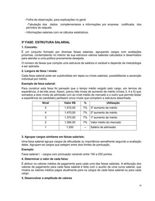 - Folha de observação, para explicações no geral
-Tabulação dos dados complementares e informações por empresa codificada, dos
períodos de reajuste.
- Informações salariais com os cálculos estatísticos.
5ª FASE: ESTRUTURA SALARIAL
1. Conceito:
É um conjunto formado por diversas faixas salariais, agrupando cargos com avaliações
próximas, contemplando no interior de sua estrutura valores salariais calculados e desenhados
para atender a uma política previamente desejada.
O número de faixas que compõe uma estrutura de salários é variável e depende da metodologia
a ser aplicada.
2. Largura de faixa / níveis:
Cada faixa salarial pode ser subdivididas em stpes ou níveis salariais, possibilitando a ascenção
individual por mérito.
Exemplo de faixa salarial:
Para construir esta faixa foi pensado que o tempo médio exigido pelo cargo, em termos de
experiência, é de três anos. Assim, previu três níveis de aumento de mérito (níveis 3, 4 e 5) que
somados a dois níveis de admissão (um ao nível médio de mercado e o outro que permite testar
a experiência do candidato) perfazem cinco níveis que compõem a estrutura desenhada.
Nível Valor R$ % Utilização
5 1.572,00 7% 3º aumento de mérito
4 1.470,00 7% 2º aumento de mérito
3 1.373,00 7% 1º aumento de mérito
2 1.284,00 7% Valor médio do mercado
1 1.200 -- Salário de admissão
3. Agrupar cargos similares em faixas salariais:
Uma faixa salarial agrupa cargos de dificuldade ou importância semelhante segundo a avaliação
deles. Agrupam-se cargos que estejam entre dois limites de pontuação.
Exemplo:
Faixa salarial I - cargos com pontuação variando entre 150 a 250 pontos.
4. Determinar o valor de cada faixa:
É atribuir os valores médios de pagamento para cada uma das faixas salariais. A atribuição dos
valores de pagamento para cada faixa salarial é feita com o auxílio de uma curva salarial, que
mostra os valores médios pagos atualmente para os cargos de cada faixa salarial ou para cada
cargo.
5. Desenvolver a amplitude de valores
18
 