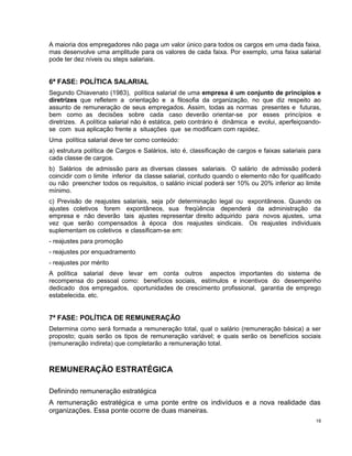 A maioria dos empregadores não paga um valor único para todos os cargos em uma dada faixa,
mas desenvolve uma amplitude para os valores de cada faixa. Por exemplo, uma faixa salarial
pode ter dez níveis ou steps salariais.
6ª FASE: POLÍTICA SALARIAL
Segundo Chiavenato (1983), política salarial de uma empresa é um conjunto de princípios e
diretrizes que refletem a orientação e a filosofia da organização, no que diz respeito ao
assunto de remuneração de seus empregados. Assim, todas as normas presentes e futuras,
bem como as decisões sobre cada caso deverão orientar-se por esses princípios e
diretrizes. A política salarial não é estática, pelo contrário é dinâmica e evolui, aperfeiçoando-
se com sua aplicação frente a situações que se modificam com rapidez.
Uma política salarial deve ter como conteúdo:
a) estrutura política de Cargos e Salários, isto é, classificação de cargos e faixas salariais para
cada classe de cargos.
b) Salários de admissão para as diversas classes salariais. O salário de admissão poderá
coincidir com o limite inferior da classe salarial, contudo quando o elemento não for qualificado
ou não preencher todos os requisitos, o salário inicial poderá ser 10% ou 20% inferior ao limite
mínimo.
c) Previsão de reajustes salariais, seja pôr determinação legal ou expontâneos. Quando os
ajustes coletivos forem expontâneos, sua freqüência dependerá da administração da
empresa e não deverão tais ajustes representar direito adquirido para novos ajustes, uma
vez que serão compensados à época dos reajustes sindicais. Os reajustes individuais
suplementam os coletivos e classificam-se em:
- reajustes para promoção
- reajustes por enquadramento
- reajustes por mérito
A política salarial deve levar em conta outros aspectos importantes do sistema de
recompensa do pessoal como: benefícios sociais, estímulos e incentivos do desempenho
dedicado dos empregados, oportunidades de crescimento profissional, garantia de emprego
estabelecida. etc.
7ª FASE: POLÍTICA DE REMUNERAÇÃO
Determina como será formada a remuneração total, qual o salário (remuneração básica) a ser
proposto; quais serão os tipos de remuneração variável; e quais serão os benefícios sociais
(remuneração indireta) que completarão a remuneração total.
REMUNERAÇÃO ESTRATÉGICA
Definindo remuneração estratégica
A remuneração estratégica e uma ponte entre os indivíduos e a nova realidade das
organizações. Essa ponte ocorre de duas maneiras.
19
 