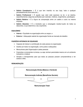 • Salário Complessivo > É ó que tem inserido no seu bojo, toda e qualquer
parcelaadicional (hora extra etc.).
• Salário Profissional > É aquele cujo valor está expresso na lei, e se destina,
especificamente a algumas profissões (por exemplo, médicos, engenheiros, psicólogos).
• Salário Relativo > É a figura de comparação entre um salário e outro na mesma
empresa.
• Salário Absoluto > É o montante que o empregado recebe,l´quido de todos os
descontos, e que determina o seu orçamento.
EQUILÍBRIO
• Interno > Equidade na organização entre os cargos, e
• Externo > Adequação salarial da organização frente ao mercado de trabalho
PADRÕES INTERNOS DE EQUIDADE
• Capazes de traduzir a contribuição de cada pessoa na organização
• Aceitos por todos na organização, como justos e adequados
• Mensuráveis pela Organização e pelas pessoas
• Coerentes e conscientes no tempo, ou seja, tenham perenidade mesmo em um ambiente
turbulento e instável.
• Simples e transparentes para que todos as pessoas possam compreendê-los e ter
acesso a eles.
REMUNERAÇÃO
Remuneração Direta (Básica e Variável)
+
Remuneração Indireta (Benefícios Sociais)
=
Remuneração Total
2
 