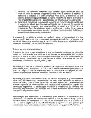 1. Primeiro , no sentido de considerar todo contexto organizacional; ou seja, de
levar em conta as grandes categorias que dão forma e conteúdo a empresa: a
estratégia, a estrutura e o estilo gerencial. Alem disso, a concepção de um
sistema de remuneração estratégica que parte não somente do que a empresa é
hoje, mas também considera o que ela deseja ser amanha(sua visão de futuro)
2. Segundo, á medida que os indivíduos passam a ser remunerados de acordo com
o conjunto de fatores que afeta sua contribuição para o sucesso do negocio: as
características pessoais, suas características do cargo e o vinculo com a
organização. Além das atividades e responsabilidades, o projeto de um sistema
de remuneração estratégica também considera conhecimentos, habilidades,
competências, desempenho e resultados.
A remuneração estratégica e também um catalisador para a convergência de energias
na organização. A medida que o sistema de remuneração e alinhado o contesto e a
estratégica da empresa, constitui fator de harmonização de interesses, ajudando a gerar
consensos e atuando como alavanca de resultados.
Sistema de remuneração estratégica:
O sistema de remuneração estratégica é uma combinação equilibrada de diferentes
formas de remuneração. A multiplicidade de formas de remuneração tem crescido
devido a necessidade de encontrar maneiras criativas para aumentar o vinculo entre as
pessoas e seus funcionarias. As formas básicas, entretanto, mantém-se as mesmas,
podendo ser classificadas em oito grande grupos:
Remuneração Funcional: é determinada pela função e ajustada ao mercado. Esse tipo
de remuneração é o mais tradicional que existe. E também conhecido pela sigla PCS-
Plano de Cargos e Salários. Mantém-se ainda como a forma mais popular em uso.
Grandes empresas que a utilizam tendem ao conservadorismo e à inércia.
Remuneração Indireto: compreende benefícios e outras vantagens. A grande tendência
nesse caso e a flexibilizarão dos benefícios. Na forma mais tradicional, os benefícios
variam de acordo como o nível hierárquico. Na forma flexibilizada, cada colaborador
escolhe o «pacote” de benefícios com suas necessidades e preferências, a partir das
alternativas disponíveis. A flexibilização maximiza o investimento da empresa em
benefícios, proporcionando uma alocação mais racional de recursos de um aumento do
valor percebido pelo colaborador.
Remuneração por habilidades: e determinada pela formação e capacitação dos
funcionarias. Essa forma de remuneração desloca o foco do cargo e função para o
indivíduo. Assim, as habilidades ou os blocos de habilidades passam a determinar a
base de remuneração. Aplica-se preferencialmente a organizações que passam por
processos de mudanças a adotaram estruturas baseadas em grupos multifuncionais.
20
 