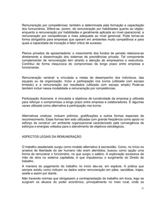 Remuneração por competências: também e determinada pela formação e capacitação
dos funcionários. Difere-se, porem, de remuneração por habilidades quanto ao objeto:
enquanto a remuneração por habilidades e geralmente aplicada ao nível operacional, a
remuneração por competências e mais adequada ao nível gerencial. Pode tornar-se
forma obrigatória para empresas que operam em ambientes muito competitivos e para
quais a capacidade de inovação e fator critico de sucesso.
Planos privados de aposentadoria: o crescimento dos fundos de pensão relaciona-se
diretamente a disseminação dos sistemas de previdências privada. Tal componente
complementar de remuneração tem atraído a atenção de empresários e executivos.
Contribui de forma inequívoca do compromisso de longo prazo entre empresa e
funcionarias.
Remuneração variável: e vinculada a metas de desempenho dos indivíduos, das
equipes ou da organização. Inclui a participação nos lucros (utilizada com escopo
limitado) e a remuneração por resultados (utilizada com escopo amplo) Pode-se
também incluir nessa modalidade a remuneração por competências.
Participação Acionaria: é vinculada a objetivos de lucratividade da empresa e utilizada
para reforçar o compromisso a longo prazo entre empresa e colaboradores. É algumas
vezes utilizada como alternativa à participação nos lucros.
Alternativas criativas: incluem prêmios, gratificações e outras formas especiais de
reconhecimento. Estas formas tem sido utilizadas com grande freqüência como apoio no
esforço de construir um ambiente organizacional caracterizado pela convergência de
esforços e energias voltados para o atendimento de objetivos estratégicos.
ASPECTOS LEGAIS DA REMUNERAÇÃO
O trabalho assalariado surgiu como modelo alternativo à escravidão. Como, no início os
anseios de liberdade do ser humano não eram atendidos, buscou como opção uma
forma de remunerar o funcionário, no que surgiu o salário. A exploração excessiva da
mão de obra no sistema capitalista, é que impulsionou o surgimento do Direito do
trabalho.
A maneira do pagamento do trabalho no inicio deu-se, em espécie. A prática que
sempre existiu como indicam os dados sobre remuneração em pães, sandálias, trajes,
azeite e assim por diante.
Não havendo normas que obrigassem a contraprestação do trabalho em troca, logo se
surgiram os abusos do poder econômico, principalmente no meio rural, onde os
21
 