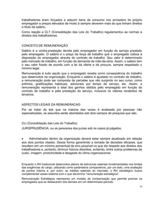 trabalhadores eram forçados a adquirir bens de consumo nos armazéns do próprio
empregador a preços elevados de modo à sempre deverem mais do que tinham direitos
a título de salário.
Como reação a CLT (Consolidação das Leis do Trabalho) regulamentou as normas e
direitos dos trabalhadores.
CONCEITO DE REMUNERAÇÃO
Salário é a contra-prestação devida pelo empregador em função do serviço prestado
pelo empregado. O salário é o preço da força de trabalho que o empregado coloca à
disposição do empregador através do contrato de trabalho. Seu valor é determinado
pelo mercado de trabalho, em função da demanda de mão-de-obra. Assim, o salário tem
o seu valor fixado de acordo com a lei da oferta e da procura, sempre respeitado o
mínimo legal.
Remuneração é tudo aquilo que o empregado recebe como conseqüência do trabalho
que desenvolve na organização. Enquanto o salário é ajustado no contrato de trabalho,
a remuneração pode ser composta de parcelas que vão surgindo no seu curso, como
prêmios, gratificações habituais, adicionais por tempo de serviço, etc. Assim, a
remuneração representa o total dos ganhos obtidos pelo empregado em função do
contrato de trabalho e pela prestação do serviço, inclusive os valores recebidos de
terceiros.
ASPECTOS LEGAIS DA REMUNERACAO
Por se tratar de leis que na maioria das vezes é analisada por pessoas não
especializadas, os assuntos serão abordados sob dois campos de pesquisa que são.
CLI (Consolidação das Leis do Trabalho)
JURISPRUDÊNCIA, ou os pareceres dos juízes sob os casos já julgados.
• Administrador dentro da organização deverá estar sempre atualizado em relação
aos dois pontos citados. Dessa forma garantindo a tomada de decisões eficazes, que
resultem em um mínimo porcentual de erro possível no que diz respeito aos direitos dos
trabalhadores e, portanto, diminuir futuros dissídios, evitando, entre outros problemas de
custo, imagem, produtividade e desgaste do clima organizacional.
Enquanto o RH tradicional desenvolve planos de estruturas salariais fundamentadas nos limites
das exigências do cargo, utilizando como parâmetros comparativos, por um lado, uma avaliação
de pontos interna e, por outro, as médias salariais do mercado, o RH estratégico busca
complementar esses sistema com o que denomina “remuneração estratégica”.
Remuneração Estratégica representa um modelo de compensação que permite premiar os
empregados que se destacaram dos demais em um determinado período.
22
 