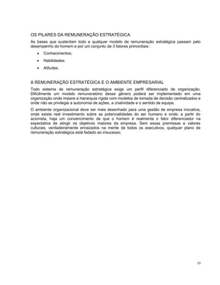 OS PILARES DA REMUNERAÇÃO ESTRATÉGICA
As bases que sustentam todo e qualquer modelo de remuneração estratégica passam pelo
desempenho do homem e por um conjunto de 3 fatores primordiais :
• Conhecimentos;
• Habilidades;
• Atitudes.
A REMUNERAÇÃO ESTRATÉGICA E O AMBIENTE EMPRESARIAL
Todo sistema de remuneração estratégica exige um perfil diferenciado de organização.
Dificilmente um modelo remuneratório desse gênero poderá ser implementado em uma
organização onde impere a hierarquia rígida com modelos de tomada de decisão centralizados e
onde não se privilegie a autonomia de ações, a criatividade e o sentido de equipe.
O ambiente organizacional deve ser mais desenhado para uma gestão de empresa inovativa,
onde exista real investimento sobre as potencialidades do ser humano e onde, a partir do
acionista, haja um convencimento de que o homem é realmente o fator diferenciador na
expectativa de atingir os objetivos maiores da empresa. Sem essas premissas e valores
culturais, verdadeiramente enraizados na mente de todos os executivos, qualquer plano de
remuneração estratégica está fadado ao insucesso.
23
 