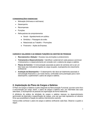 CONSIDERAÇÕES ESSENCIAIS
• Motivação (Intrínseca e extrínseca)
• Desempenho
• Recompensas
• Punições
• Reforçadores de comportamentos
♦ Social – Agradecimento em público
♦ Simbólico – Passagens de avião
♦ Relacionado ao Trabalho – Promoções
♦ Financeiro – Ações da Empresa.
CARGOS E SALÁRIOS E AS DEMAIS FUNÇÔES DA GESTÃO DE PESSOAS
• Recrutamento e Seleção > Excesso nas promoções e protecionismo
• Treinamento e Desenvolvimento > Identificar o potencial em cada pessoa e promover
o treinamento e o desenvolvimento em conexão com o sistema de cargos e salários
• Planos de Carreira > A remuneração associada ao plano de carreiras vem a ser um
fator base aos motivadores ligados ao cargo ocupado, à perspectiva de crescimento
profissional
• Avaliação de Desempenho > O desempenho não deve ser totalmente associado à
remuneração financeira e, por muito menos, confundido como premiação para o bom
desempenho, suplementam o plano de cargos e salários.
2. Implantação do Plano de Cargos e Salários
O Plano de Cargos e Salários é parte integrante da Remuneração Funcional, que tem como foco
a remuneração por cargo; assim, o plano de cargos e salários vem, por intermédio das suas
sete fases, a recompensar as pessoas da organização de forma tradicional.
A eficiência da prática da atividade de cargos e salários repousa no desenvolvimento
aprimorado da descrição e especificação de cargos, uma vez que este representa um alicerce
firme que possibilitará a fixação de salários internamente coerente.
Vamos então conhecer o plano de cargos e salários verificando cada fase. Observe o quadro a
seguir.
3
 