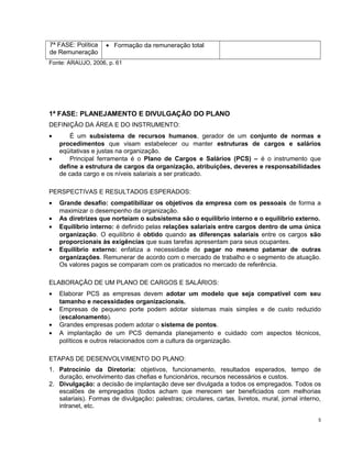 7ª FASE: Política
de Remuneração
• Formação da remuneração total
Fonte: ARAUJO, 2006, p. 61
1ª FASE: PLANEJAMENTO E DIVULGAÇÃO DO PLANO
DEFINIÇÃO DA ÁREA E DO INSTRUMENTO:
• É um subsistema de recursos humanos, gerador de um conjunto de normas e
procedimentos que visam estabelecer ou manter estruturas de cargos e salários
eqüitativas e justas na organização.
• Principal ferramenta é o Plano de Cargos e Salários (PCS) – é o instrumento que
define a estrutura de cargos da organização, atribuições, deveres e responsabilidades
de cada cargo e os níveis salariais a ser praticado.
PERSPECTIVAS E RESULTADOS ESPERADOS:
• Grande desafio: compatibilizar os objetivos da empresa com os pessoais de forma a
maximizar o desempenho da organização.
• As diretrizes que norteiam o subsistema são o equilíbrio interno e o equilíbrio externo.
• Equilíbrio interno: é definido pelas relações salariais entre cargos dentro de uma única
organização. O equilíbrio é obtido quando as diferenças salariais entre os cargos são
proporcionais às exigências que suas tarefas apresentam para seus ocupantes.
• Equilíbrio externo: enfatiza a necessidade de pagar no mesmo patamar de outras
organizações. Remunerar de acordo com o mercado de trabalho e o segmento de atuação.
Os valores pagos se comparam com os praticados no mercado de referência.
ELABORAÇÃO DE UM PLANO DE CARGOS E SALÁRIOS:
• Elaborar PCS as empresas devem adotar um modelo que seja compatível com seu
tamanho e necessidades organizacionais.
• Empresas de pequeno porte podem adotar sistemas mais simples e de custo reduzido
(escalonamento).
• Grandes empresas podem adotar o sistema de pontos.
• A implantação de um PCS demanda planejamento e cuidado com aspectos técnicos,
políticos e outros relacionados com a cultura da organização.
ETAPAS DE DESENVOLVIMENTO DO PLANO:
1. Patrocínio da Diretoria: objetivos, funcionamento, resultados esperados, tempo de
duração, envolvimento das chefias e funcionários, recursos necessários e custos.
2. Divulgação: a decisão de implantação deve ser divulgada a todos os empregados. Todos os
escalões de empregados (todos acham que merecem ser beneficiados com melhorias
salariais). Formas de divulgação: palestras; circulares, cartas, livretos, mural, jornal interno,
intranet, etc.
5
 