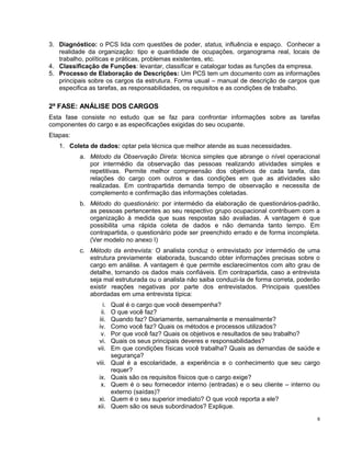3. Diagnóstico: o PCS lida com questões de poder, status, influência e espaço. Conhecer a
realidade da organização: tipo e quantidade de ocupações, organograma real, locais de
trabalho, políticas e práticas, problemas existentes, etc.
4. Classificação de Funções: levantar, classificar e catalogar todas as funções da empresa.
5. Processo de Elaboração de Descrições: Um PCS tem um documento com as informações
principais sobre os cargos da estrutura. Forma usual – manual de descrição de cargos que
especifica as tarefas, as responsabilidades, os requisitos e as condições de trabalho.
2ª FASE: ANÁLISE DOS CARGOS
Esta fase consiste no estudo que se faz para confrontar informações sobre as tarefas
componentes do cargo e as especificações exigidas do seu ocupante.
Etapas:
1. Coleta de dados: optar pela técnica que melhor atende as suas necessidades.
a. Método da Observação Direta: técnica simples que abrange o nível operacional
por intermédio da observação das pessoas realizando atividades simples e
repetitivas. Permite melhor compreensão dos objetivos de cada tarefa, das
relações do cargo com outros e das condições em que as atividades são
realizadas. Em contrapartida demanda tempo de observação e necessita de
complemento e confirmação das informações coletadas.
b. Método do questionário: por intermédio da elaboração de questionários-padrão,
as pessoas pertencentes ao seu respectivo grupo ocupacional contribuem com a
organização à medida que suas respostas são avaliadas. A vantagem é que
possibilita uma rápida coleta de dados e não demanda tanto tempo. Em
contrapartida, o questionário pode ser preenchido errado e de forma incompleta.
(Ver modelo no anexo I)
c. Método da entrevista: O analista conduz o entrevistado por intermédio de uma
estrutura previamente elaborada, buscando obter informações precisas sobre o
cargo em análise. A vantagem é que permite esclarecimentos com alto grau de
detalhe, tornando os dados mais confiáveis. Em contrapartida, caso a entrevista
seja mal estruturada ou o analista não saiba conduzi-la de forma correta, poderão
existir reações negativas por parte dos entrevistados. Principais questões
abordadas em uma entrevista típica:
i. Qual é o cargo que você desempenha?
ii. O que você faz?
iii. Quando faz? Diariamente, semanalmente e mensalmente?
iv. Como você faz? Quais os métodos e processos utilizados?
v. Por que você faz? Quais os objetivos e resultados de seu trabalho?
vi. Quais os seus principais deveres e responsabilidades?
vii. Em que condições físicas você trabalha? Quais as demandas de saúde e
segurança?
viii. Qual é a escolaridade, a experiência e o conhecimento que seu cargo
requer?
ix. Quais são os requisitos físicos que o cargo exige?
x. Quem é o seu fornecedor interno (entradas) e o seu cliente – interno ou
externo (saídas)?
xi. Quem é o seu superior imediato? O que você reporta a ele?
xii. Quem são os seus subordinados? Explique.
6
 