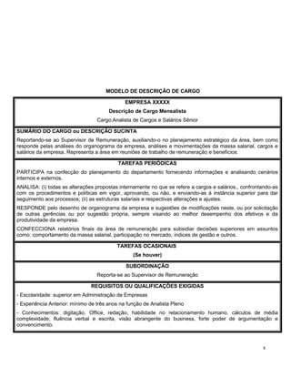MODELO DE DESCRIÇÃO DE CARGO
EMPRESA XXXXX
Descrição de Cargo Mensalista
Cargo:Analista de Cargos e Salários Sênior
SUMÁRIO DO CARGO ou DESCRIÇÃO SUCINTA
Reportando-se ao Supervisor de Remuneração, auxiliando-o no planejamento estratégico da área, bem como
responde pelas análises do organograma da empresa, análises e movimentações da massa salarial, cargos e
salários da empresa. Representa a área em reuniões de trabalho de remuneração e benefícios.
TAREFAS PERIÓDICAS
PARTICIPA na confecção do planejamento do departamento fornecendo informações e analisando cenários
internos e externos.
ANALISA: (i) todas as alterações propostas internamente no que se refere a cargos e salários., confrontando-as
com os procedimentos e políticas em vigor, aprovando, ou não, e enviando-as à instância superior para dar
seguimento aos processos; (ii) as estruturas salariais e respectivas alterações e ajustes.
RESPONDE pelo desenho de organograma da empresa e sugestões de modificações neste, ou por solicitação
de outras gerências ou por sugestão própria, sempre visando ao melhor desempenho dos efetivos e da
produtividade da empresa.
CONFECCIONA relatórios finais da área de remuneração para subsidiar decisões superiores em assuntos
como: comportamento da massa salarial, participação no mercado, índices de gestão e outros.
TAREFAS OCASIONAIS
(Se houver)
SUBORDINAÇÃO
Reporta-se ao Supervisor de Remuneração
REQUISITOS OU QUALIFICAÇÕES EXIGIDAS
- Escolaridade: superior em Administração de Empresas
- Experiência Anterior: mínimo de três anos na função de Analista Pleno
- Conhecimentos: digitação, Office, redação, habilidade no relacionamento humano, cálculos de média
complexidade, fluência verbal e escrita, visão abrangente do business, forte poder de argumentação e
convencimento.
8
 