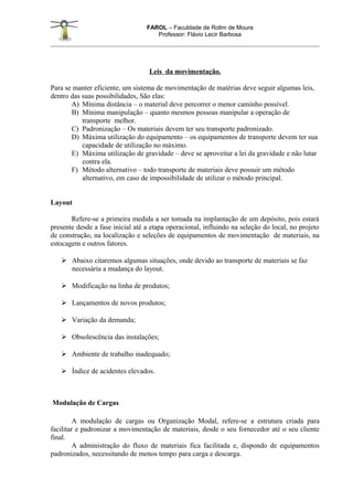 FAROL – Faculdade de Rolim de Moura
                                     Professor: Flávio Lecir Barbosa




                                   Leis da movimentação.

Para se manter eficiente, um sistema de movimentação de matérias deve seguir algumas leis,
dentro das suas possibilidades, São elas:
       A) Mínima distância – o material deve percorrer o menor caminho possível.
       B) Mínima manipulação – quanto mesmos pessoas manipular a operação de
           transporte melhor.
       C) Padronização – Os materiais devem ter seu transporte padronizado.
       D) Máxima utilização do equipamento – os equipamentos de transporte devem ter sua
           capacidade de utilização no máximo.
       E) Máxima utilização de gravidade – deve se aproveitar a lei da gravidade e não lutar
           contra ela.
       F) Método alternativo – todo transporte de materiais deve possuir um método
           alternativo, em caso de impossibilidade de utilizar o método principal.


Layout

       Refere-se a primeira medida a ser tomada na implantação de um depósito, pois estará
presente desde a fase inicial até a etapa operacional, influindo na seleção do local, no projeto
de construção, na localização e seleções de equipamentos de movimentação de materiais, na
estocagem e outros fatores.

    Abaixo citaremos algumas situações, onde devido ao transporte de materiais se faz
     necessária a mudança do layout.

    Modificação na linha de produtos;

    Lançamentos de novos produtos;

    Variação da demanda;

    Obsolescência das instalações;

    Ambiente de trabalho inadequado;

    Índice de acidentes elevados.



Modulação de Cargas

         A modulação de cargas ou Organização Modal, refere-se a estrutura criada para
facilitar e padronizar a movimentação de materiais, desde o seu fornecedor até o seu cliente
final.
         A administração do fluxo de materiais fica facilitada e, dispondo de equipamentos
padronizados, necessitando de menos tempo para carga e descarga.
 