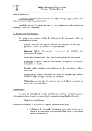 FAROL – Faculdade de Rolim de Moura
                                   Professor: Flávio Lecir Barbosa


Tipos de Modulação:

       Modulação externa: Consiste em assumir um padrão de carga próprio, fazendo com
que os meios de transporte se adaptem a ela.

       Modulação Interna: È o oposto da anterior, pois baseados nos meios externos de
transporte, é que se faz a modulação.


2 - Acondicionamentos de cargas:

       As vantagens dos sistemas modais de deslocamento de mercadorias podem ser
       considerada as seguintes:

              Volume: utilização dos espaços verticais com liberação de área para       a
              produção e elevação da capacidade de armazenamento.

              Segurança: Redução dos acidentes com pessoas que trabalham com
              deslocamento de cargas.

              Custos: Economia de até 40% dos custos de deslocamento das mercadorias.

              Velocidade: redução do tempo de deslocamento e elevação da velocidade de
              atendimento aos clientes.

              Proteção: melhor qualidade no acondicionamento das mercadorias e redução
              das perdas.

              Racionalização: redução substancial dos custos de transporte pela redução
              drástica do tempo de carga e descarga dos caminhões.

              Valorização: deslocamento dos operários para as atividades produtivas que
              acrescentam valor ao produto.


3- Embalagens:

       O sistema de embalagem é de suma importância na cadeia de suprimentos, pois o
sistema de embalagem interage intensamente com todas as atividades ligadas à logística.

              Modulação de embalagens:

Uma das características da modulação de carga é o estudo das embalagens:

                  Embalagens de Contenção: Embalagem em contato direto com o
                   produto e, portanto, deve haver compatibilidade entre os materiais do
                   produto e da embalagem.
 