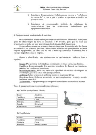 FAROL – Faculdade de Rolim de Moura
                                   Professor: Flávio Lecir Barbosa


                  Embalagem de apresentação: Embalagem que envolve a “embalagem
                   de contenção”, e com a qual o produto se apresenta ao usuário no
                   ponto-de-venda.

                  Embalagem de movimentação: Múltiplo da embalagem de
                   comercialização, para ser movimentada racionalmente por
                   equipamentos mecânicos.


4- Equipamentos de movimentação de materiais.

       Os equipamentos de movimentação devem ser selecionados obedecendo a um plano
geral de administração do fluxo de materiais e de produtos, para que, no final dos
investimentos se tenha um todo coerente que atenda à necessidade da empresa.
       Recomenda-se sempre que se desenvolva um plano geral de administração dos fluxos
de materiais e de produtos, para que, dentro dessas diretrizes do planejamento, se possa
adquirir equipamentos, de forma que no final o todo seja harmônico e contribua para a
elevação da produtividade da empresa.

       Quanto a classificação    dos equipamentos de movimentação        podemos dizer o
seguinte:

      Roteiro: Diz respeito a mobilidade do equipamento, podendo ser fixo ou aleatório.
      Freqüência de movimentação: Diz respeito a constância do fluxo de movimentação,
      podendo ser; continua ou intermitente.
      Distância percorrida: Neste caso refere-se a capacidade de distância de transporte do
      equipamento, podendo ser de curta e longa distância.
      Ambiente: Refere-se ao uso do ambiente interno ou externo da fábrica.
      Direção do fluxo: Refere-se ao sentindo em que o equipamento percorre, ou seja,
      horizontal ou vertical.
      Acionamento: O equipamento pode ser operado manualmente ou através de motores.

Tipos de equipamentos de movimentação mais utilizados:

   A) Carrinho porta-pallet ou Paeteiro.

   Roteiro               Aleatório
   Freqüência            Intermitente
   Distância             Curta
   Ambiente              Interno
   Direção               Horizontal
   Acionamento           Manual


   B) Empilhadeira

   Roteiro               Aleatório
   Freqüência            Intermitente
   Distância             Curta
   Ambiente              Interno/Externo
 