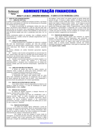 AULA 1 e 2 de 2 – (NOÇÕES BÁSICAS) – FABIO LUCIO MOREIRA LIMA
7 - ANÁLISE DAS DEMONSTRAÇÕES                                                 não implique "custos extras" em volume superior ao ganho obtido pelo
       7.1 - . ANÁLISE VERTICAL                                               aumento do giro. O mesmo é válido, também, em relação ao giro das
A análise vertical facilita a avaliação da estrutura do Ativo e do Passivo    contas a receber (e prazo médio das contas a receber), em termos de
bem como a participação de cada item da Demonstração de Resultado             quanto mais rápido a empresa receber, melhor. Já em relação ao prazo
na formação do lucro ou prejuízo.                                             médio de pagamento a fornecedores, quanto maior, melhor, ou seja,
        O cálculo do percentual de participação relativa dos itens do         quanto mais tempo para pagar, melhor. Freqüentemente, o prazo médio
Ativo e do Passivo é feito dividindo-se o valor de cada item pelo valor       de pagamento a fornecedores é comparado com o prazo médio das
total do Ativo ou do Passivo. Para a participação relativa dos itens da       contas a receber. Por exemplo, a empresa compra com prazo de 81 dias
Demonstração de resultado o cálculo é feito dividindo-se cada item pelo       e vende com prazo de 68 dias, ela tem condições de recomprar antes
valor da Receita Líquida, pois esta é considerada como base. (Ex. no          mesmo de totalizar o pagamento aos fornecedores.
final)
Outras constatações podem ser extraídas, mas a utilidade aumenta                   7.7 - ÍNDICES DE RENTABILIDADE
sensivelmente se a análise vertical for utilizada conjuntamente com a                    Esses índices medem quanto está rendendo os capitais
análise horizontal.                                                           investidos. São indicadores muito importantes, pois evidenciam o
                                                                              sucesso ( ou insucesso) empresarial. São calculados, geralmente, sobre
     7.2 - ANÁLISE HORIZONTAL                                                 as receitas líquidas, porém, em alguns casos, pode ser interessante
          A análise horizontal tem a finalidade de evidenciar a evolução      calcular sobre as receitas brutas deduzidas somente das vendas
dos itens das demonstrações contábeis, por meio dos períodos.                 canceladas (devoluções) e abatimentos. Como pode ser observado, este
Calculam-se os números-índices estabelecendo o exercício mais antigo          índice quanto maior, melhor.
como índice-base 100. Podem ser calculados, também, aumentos
anuais.
As técnicas utilizadas em análise horizontal apresentam algumas
limitações:
     01. Quando o valor do item correspondente no exercício-base for
nulo, número-índice não pode ser calculado pela forma proposta, pois
os números são divisíveis pelo número zero. Nesses casos, podem ser
analisadas variações em valores absolutos;
     02. Quando o exercício-base apresenta um número negativo e no
exercício seguinte o número fica positivo ( e vice-versa),
matematicamente, é calculável, mas o resultado deve ser tratado com
bastante cuidado, para não ocorrerem interpretações equivocadas da
evolução.

    7.3 - ANÁLISE POR MEIO DE ÍNDICES
          A técnica de análise por meio de índices consiste em
relacionar contas e grupos de contas para extrair conclusões sobre
tendências e situação econômico-financeira da empresa.
          O analista pode trabalhar com índices ou percentual.
          A classificação dos índices pela empresa pode ser como
ótimo, bom, satisfatório ou deficiente, ao compará-los com os índices
de outras empresas do mesmo ramo ou porte.. Esta comparação é
possível através das publicações em revistas especializadas.

    7.4 - ÍNDICES DE ESTRUTURA DE CAPITAL
          Esses índices indicam o grau de dependência da empresa com
relação a capital de terceiros e o nível de imobilização do capital.
Quanto menor o índice, melhor.

   7.5 - ÍNDICES DE LIQUIDEZ
         Os índices de liquidez mostram a situação financeira da
empresa. Quanto maior o índice, melhor.
         Um aspecto importante que deve ser considerado é que a
empresa precisa "repor" os ativos circulantes que converter em
dinheiro, para não interromper sua atividade operacional. Nessas
condições, os ativos circulantes passam a ter características
permanentes. Portanto, os índices de liquidez são válidos para os casos
em que a empresa é "liquidada".

        7.6 - ÍNDICES DE ROTAÇÃO
               Os índices de rotação (giros) evidenciam o prazo de
renovação dos elementos patrimoniais, dentro de determinado período
de tempo. A análise do giro dos ativos fornece informações sobre
aspectos de gestão da empresa, tais como as políticas de estocagem,
financiamento de compras e financiamento de clientes.
              Com relação ao giro dos estoques (e prazo médio de
estocagem), as empresas procuram aumentar, pois quanto mais rápido
vender o produto, mais o lucro aumentará. Esse raciocínio é válido
desde que a margem de contribuição seja positiva e o aumento do giro


                                                             fabiolucio@fortium.com.br
                                                                                                                                                 4
 