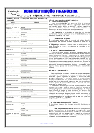 AULA 1 e 2 de 2 – (NOÇÕES BÁSICAS) – FABIO LUCIO MOREIRA LIMA
OBSERVE ABAIXO, OS DIVERSOS ÍNDICES E RESPECTIVAS
FÓRMULAS                                                                                                     TÓPICO II – A ADMINISTRAÇÃO FINANCEIRA
               ÍNDICES                                                           FÓRMULAS
                                                                                                             1 – Administração Financeira
                                                                                                                   Pode-se definir Finanças como a arte e a ciência de administrar
Estrutura de Capital                                                                                         fundos. Praticamente todos os indivíduos e organizações obtêm receitas
                                                                                                             ou levantam fundos, gastam ou investem. Finanças ocupa-se do
                                          Exigível total
Participação
Terceiros (PCT)
                dos      Capitais    de
                                                                                                             processo, instituições, mercados e instrumentos envolvidos na
                                          Exigível + Patrimônio Líquido                                      transferência de fundos entre pessoas, empresas e governos.
                                          Passivo circulante
Composição do endividamento (CE)                                                                                 1.1 - Finanças é a aplicação de uma série de princípios
                                          Exigível total                                                     econômicos e financeiros objetivando a maximização da riqueza da
                                                                                                             empresa e do valor das suas ações.
Imobilização    do    capital   próprio   Ativo permanente
(ICP)
                                          Patrimônio líquido
                                                                                                                 1.2 - maximização da riqueza
                                                                                                             É a contribuição para o valor da empresa pela seleção daqueles
Imobilização dos      Recursos      não   Ativo permanente                                                   investimentos que possuem a melhor compensação entre risco e
correntes (IRNC)                                                                                             retorno.
                                          Patrimônio líquido + Exigível a L.P.
                                                                                                             A compensação entre risco e retorno, Dado um nível de risco, é a
Liquidez                                                                                                     taxa desejada de retorno que justifica a execução de um
                                                                                                             investimento.
                                          Ativo Circulante + Ativo real. L.P.
Liquidez Geral (LG)
                                          Passivo Circ. + Passivo exig. L.P.                                 2 - O que faz o Administrador Financeiro
                                                                                                                  A função de gestão financeira geralmente é associada a um alto
Liquidez corrente (LC)
                                          Ativo circulante
                                                                                                             executivo da empresa, denominado freqüentemente diretor financeiro
                                          Passivo circulante
                                                                                                             ou vice-presidente de finanças. O vice-presidente de finanças coordena
                                                                                                             as atividades do tesoureiro e do controlador. A controladoria preocupa-
Liquidez seca (LS)
                                          Ativo circ. –Estoques – Desp.exerc.seguinte                        se com a contabilidade de custos e a contabilidade financeira, com os
                                          passivo circulante
                                                                                                             pagamentos de impostos e com os sistemas de informação gerencial. A
                                                                                                             tesoureira responsabiliza-se pela gestão do caixa e da área de crédito da
                                          Disponível                                                         empresa, por seu planejamento financeiro, e pelos gastos de
Liquidez imediata (LI)
                                                                                                             investimento. Numa empresa menor, o tesoureiro e o controlador talvez
                                          Passivo Circulante
                                                                                                             sejam a mesma pessoa, não se encontrando dois departamentos
Rotação                                                                                                      distintos.

                                          Custo dos produtos vendidos
Giro dos estoques (GE)                                                                                       ÊNFASE EM FLUXOS DE CAIXA
                                          Saldo médio dos estoques
                                                                                                                A função primordial do contador é produzir e divulgar dados para a
Giro das contas a receber (GCR)
                                          Receita operacional bruta – Devol./abatims                         mensuração do desempenho da empresa, avaliando sua posição
                                          Saldo médio das contas a receber
                                                                                                             financeira, e para o pagamento de impostos. De acordo com certos
                                                                                                             princípios padronizados e geralmente aceitos, o contador prepara
                                          Receita operacional líquida                                        demonstrações financeiras que reconhecem receitas no momento da
Giro do ativo operacional (GAOP)
                                                                                                             venda ( quer tenha sido recebido pagamento, quer não) e reconhecem
                                          Saldo médio do ativo operacional
                                                                                                             despesas quando são realizadas. Esse enfoque é conhecido pelo nome
Prazo médio                                                                                                  de REGIME DE COMPETÊNCIA.
                                                                                                                O administrador financeiro, por outro lado, dá mais ênfase aos fluxos
                                          Saldo médio dos estoques
Prazo médio de estocagem (PME)                                                                               de caixa, na entrada e saída de caixa. Ele mantém a solvência da
                                          Custo dos prod. vendidos / 365 dias                                empresa planejando os fluxos de caixa necessários para que ela cumpra
                                                                                                             suas obrigações e adquira os ativos necessários para alcançar seus
Prazo médio das contas a receber          Saldo médio das constas a receber                                  objetivos. O administrador financeiro usa o regime de caixa para
(PMCR)
                                          (Rec. Oper.Bruta – Devol. e abatim.) / 365 dias
                                                                                                             reconhecer as receitas e despesas somente no que diz respeito às
                                                                                                             entradas e saídas efetivas. Independentemente de lucro ou prejuízo,
Prazo médio de pagamento              a   Saldo médio de fornecedores                                        uma empresa necessita ter um fluxo suficiente de caixa para saldar suas
fornecedores (PMPF)                                                                                          obrigações, (VER EM SALA EXEMPLO)
                                          Compras brutas / 365 dias


Rentabilidade
                                                                                                                2.1 - Decisões de Administração Financeira
                                          Lucro bruto
Margem bruta (MB)                                                                                            O administrador financeiro deve preocupar-se com três tipos básicos de
                                          Receita Oper. líquida                                              questões:

Margem líquida (ML)
                                          Lucro líquido
                                                                                                                     2.1.1 - Orçamento de Capital: Processo de planejamento e
                                          Receita Oper. líquida
                                                                                                             gestão dos investimentos de uma empresa em longo prazo. Nessa
                                                                                                             função o administrador financeiro procura identificar as oportunidades
Rentabilidade   do    capital   próprio   Lucro líquido                                                      de investimento cujo valor para a empresa é superior a seu custo de
(RCP)
                                          Saldo médio do Patr. líquido
                                                                                                             aquisição. Em termos amplos, isto significa que o valor do fluxo de caixa
                                                                                                             gerado por um ativo supera o custo desse ativo.




                                                                                            fabiolucio@fortium.com.br
                                                                                                                                                                                   5
 