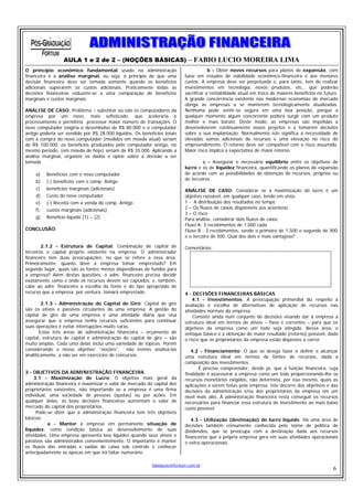 AULA 1 e 2 de 2 – (NOÇÕES BÁSICAS) – FABIO LUCIO MOREIRA LIMA
O princípio econômico fundamental usado na administração                                b - Obter novos recursos para planos de expansão, com
financeira é a análise marginal, ou seja, o princípio de que uma            base em estudos de viabilidade econômico-financeira e aos menores
decisão financeira deve ser tomada somente quando os benefícios             custos. A empresa deve ser perpetuada e, para tanto, tem de realizar
adicionais superarem os custos adicionais. Praticamente todas as            investimentos em tecnologia, novos produtos, etc., que poderão
decisões financeiras reduzem-se a uma comparação de benefícios              sacrificar a rentabilidade atual em troca de maiores benefícios no futuro.
marginais e custos marginais.                                               A grande concorrência existente nas modernas economias de mercado
                                                                            obriga as empresas a se manterem tecnologicamente atualizadas.
ANÁLISE DE CASO: Problema – substituir ou não os computadores da            Nenhuma pode sentir-se segura em uma boa posição, porque a
empresa por um novo, mais sofisticado, que aceleraria o                     qualquer momento algum concorrente poderá surgir com um produto
processamento e permitiria processar maior número de transações. O          melhor e mais barato. Deste modo, as empresas são impelidas a
novo computador exigiria o desembolso de R$ 80.000 e o computador           desenvolverem continuamente novos projetos e a tomarem decisões
antigo poderia ser vendido por R$ 28.000 líquidos. Os benefícios totais     sobre a sua implantação. Normalmente isto significa a necessidade de
com a compra do novo computador (medidos em moeda atual) seriam             elevadas somas adicionais de recursos e uma elevação no risco do
de R$ 100.000. os benefícios produzidos pelo computador antigo, no          empreendimento. O retorno deve ser compatível com o risco assumido.
mesmo período, (em moeda de hoje) seriam de R$ 35.000. Aplicando a          Maior risco implica a expectativa de maior retorno.
análise marginal, organize os dados e opine sobre a decisão a ser
tomada                                                                               c - Assegurar o necessário equilíbrio entre os objetivos de
                                                                            lucro e os de liquidez financeira, quantificando os planos de expansão
     a)   Benefícios com o novo computador                                  de acordo com as possibilidades de obtenção de recursos, próprios ou
                                                                            de terceiros.
     b)   (-) benefícios com o comp. Antigo
     c)   benefícios marginais (adicionais)                                 ANÁLISE DE CASO: Considerar se a maximização do lucro é um
     d)   Custo do novo computador                                          objetivo razoável, em qualquer caso, tendo em vista:
     e)   (-) Receita com a venda do comp. Antigo                           1 - A distribuição dos resultados no tempo
     f)   custos marginais (adicionais)                                     2 – Os fluxos de caixas disponíveis aos acionistas
                                                                            3 – O risco
     g)   Benefício líquido (1) – (2)                                       Para análise, considerar dois fluxos de caixa:
                                                                            Fluxo A: 3 recebimentos de 1.000 cada
CONCLUSÃO:                                                                  Fluxo B : 3 recebimentos, sendo o primeiro de 1.500 o segundo de 900
                                                                            e o terceiro de 500. Qual dos dois é mais vantajoso?

        2.1.2 - Estrutura de Capital: Combinação de capital de              Comentários:
terceiros e capital próprio existente na empresa. O administrador
financeiro tem duas preocupações, no que se refere a essa área.
Primeiramente, quanto deve a empresa tomar emprestado? Em
segundo lugar, quais são as fontes menos dispendiosas de fundos para
a empresa? Além destas questões, o adm. financeiro precisa decidir
exatamente como e onde os recursos devem ser captados, e, também,
cabe ao adm. financeiro a escolha da fonte e do tipo apropriado de
recurso que a empresa, por ventura, tomará emprestado.                      4 - DECISÕES FINANCEIRAS BÁSICAS
                                                                                4.1 - Investimentos: A preocupação primordial diz respeito à
        2.1.3 - Administração do Capital de Giro: Capital de giro           avaliação e escolha de alternativas de aplicação de recursos nas
são os ativos e passivos circulantes de uma empresa. A gestão do            atividades normais da empresa.
capital de giro de uma empresa é uma atividade diária que visa                  Consiste ainda num conjunto de decisões visando dar à empresa a
assegurar que a empresa tenha recursos suficientes para continuar           estrutura ideal em termos de ativos – fixos e correntes – para que os
suas operações e evitar interrupções muito caras.                           objetivos da empresa como um todo seja atingido. Nessa área, o
       Estas três áreas de administração financeira – orçamento de          enfoque básico é a obtenção do maior resultado (retorno) possível, dado
capital, estrutura de capital e administração do capital de giro – são      o risco que os proprietários da empresa estão dispostos a correr.
muito amplas. Cada uma delas inclui uma variedade de tópicos. Porém
considerando o nosso objetivo: “noções”, não iremos analisá-las                4.2 - Financiamento: O que se deseja fazer é definir e alcançar
analiticamente, a não ser em exercícios de concursos.                       uma estrutura ideal em termos de fontes de recursos, dada a
                                                                            composição dos investimentos.
                                                                                   É preciso compreender, desde já, que a função financeira, cuja
3 - OBJETIVOS DA ADMINISTRAÇÃO FINANCEIRA                                   finalidade é assessorar a empresa como um todo proporcionando-lhe os
     3.1 - Maximização de Lucro: O objetivo mais geral da                   recursos monetários exigidos, não determina, por isso mesmo, quais as
administração financeira é maximizar o valor de mercado do capital dos      aplicações a serem feitas pela empresa. Isto decorre dos objetivos e das
proprietários existentes, não importando se a empresa é uma firma           decisões da administração e/ou dos proprietários da empresa em um
individual, uma sociedade de pessoas (quotas) ou por ações. Em              nível mais alto. À administração financeira resta conseguir os recursos
qualquer delas, as boas decisões financeiras aumentam o valor de            necessários para financiar essa estrutura de investimento ao mais baixo
mercado do capital dos proprietários.                                       custo possível.
      Pode-se dizer que a administração financeira tem três objetivos
básicos:                                                                       4.3 - Utilização (destinação) do lucro líquido: Há uma área de
           a - Manter a empresa em permanente situação de                   decisões também comumente conhecida pelo nome de política de
liquidez, como condição básica ao desenvolvimento de suas                   dividendos, que se preocupa com a destinação dada aos recursos
atividades. Uma empresa apresenta boa liquidez quando seus ativos e         financeiros que a própria empresa gera em suas atividades operacionais
passivos são administrados convenientemente. O importante é manter          e extra-operacionais.
os fluxos das entradas e saídas de caixa sob controle e conhecer
antecipadamente as épocas em que irá faltar numerário.

                                                           fabiolucio@fortium.com.br
                                                                                                                                                   6
 