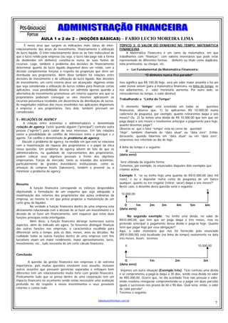 AULA 1 e 2 de 2 – (NOÇÕES BÁSICAS) – FABIO LUCIO MOREIRA LIMA
       É nesta área que surgem as indicações mais claras do inter-            TÓPICO 3: O VALOR DO DINHEIRO NO TEMPO: MATEMÁTICA
relacionamento das áreas de investimento, financiamento e utilização          FINANCEIRA
do lucro líquido. O inter-relacionamento deve-se ao fato indiscutível de           A Matemática Financeira é um ramo da matemática, em que
que o lucro retido pela empresa (ou seja, o lucro não pago sob a forma        trabalhamos com “finanças”, com valores monetários que pode estar
de dividendos em dinheiro) constitui-se numa de suas fontes de                representado de diferentes formas: dinheiro ou título como duplicata,
recursos. Logo, também é problema das decisões de financiamento               nota promissória, ou cheque, etc.
determinar quanto do lucro líquido disponível deve ser retido, com a
                                                                                         Lei Fundamental da Matemática Financeira:
decisão complementar forçosa a respeito da proporção que deve ser
distribuída aos proprietários. Além disso também há relações entre                               “O dinheiro nunca fica parado!”
decisões de investimento e de utilização do lucro líquido. Nas decisões
de investimento, um certo retorno deve ser alcançado: digamos então           Isso significa que R$ 100,00 hoje, será um valor maior amanhã e foi um
que seja considerada a utilização de lucros retidos para financiar certas     valor menor ontem (para a matemática financeira, na linha do tempo, se
aplicações. essa possibilidade deveria ser admitida apenas quando a           nos adiantarmos, o valor monetário aumenta, Por outro lado, se
alternativa de investimento prometesse um retorno superior aos que os         retrocedermos no tempo, o valor diminui)
proprietários poderiam conseguir se eles mesmos aplicassem os
                                                                              Trabalhando a “Linha do Tempo”
recursos porventura recebidos em decorrência da distribuição de lucros.
As magnitudes relativas dos riscos envolvidos nas aplicações disponíveis
                                                                                O elemento “tempo” está envolvido em todas as             questões
à empresa e aos proprietários, fora dela, também precisam ser
                                                                              financeiras, observe que: 1) Se aplicarmos R$ 10.000,00 numa
consideradas.
                                                                              caderneta de poupança, por exemplo, quanto retiraremos daqui a seis
                                                                              meses? Ou 2) Se temos uma dívida de R$ 10.000,00 que tem que ser
5 - RELAÇÕES DE AGENCY
                                                                              paga daqui a seis meses e resolvemos antecipar o pagamento para hoje,
     A relação entre acionistas e administradores é denominada
                                                                              quanto devemos pagar?
relação de agency. Existe quando alguém ("principal") contrata outra
                                                                              Observe-se que o fator “tempo” está no cerne da questão!
pessoa ("agente") para cuidar de seus interesses. Em tais relações
                                                                              “Hoje”, também chamada de “data atual” ou “data zero”. Então,
existe a possibilidade de conflito de interesses entre o principal e o
                                                                              doravante, quando falarmos em “data atual” ou em “data zero”,
agente. Tal conflito é denominado de problema de agency.
                                                                              estaremos nos referindo ao dia de hoje.
     Discutir o problema de agency, na medida em que este se relaciona
com a maximização da riqueza dos proprietários e o papel da ética
                                                                              A linha do tempo é a seguinte:
nessa questão. Um problema de agency advém do fato de que os
                                                                                   0 _______________________________
administradores, na qualidade de representantes dos proprietários,
                                                                              (data zero)
podem colocar seus objetivos pessoais à frente dos objetivos
empresariais. Forças de mercado, tanto as oriundas dos acionistas,
                                                                               Será utilizada da seguinte forma:
particularmente de grandes investidores institucionais, como as
                                                                              Tomemos, por exemplo, os enunciados daqueles dois exemplos que
ameaças de compras hostis (takeovers), tendem a prevenir ou a
                                                                              criamos acima.
minimizar o problema de agency.
                                                                              Exemplo 1: “se eu tenho hoje uma quantia de R$10.000,00 (dez mil
                                                                              reais), e eu a depositar numa conta de poupança de um banco
Resumo                                                                        qualquer, quanto eu irei resgatar (retirar, sacar) daqui a seis meses?”
          A função financeira corresponde os esforços despendidos             Neste caso, o desenho desta questão seria o seguinte:
objetivando a formulação de um esquema que seja adequado à                                                                                      X
maximização dos retornos dos proprietários das ações ordinárias da              10.000,00
empresa, ao mesmo te em que possa propiciar a manutenção de um
certo grau de liquidez.
          Na verdade a função financeira dentro de uma empresa esta              0      1m          2m       3m         4m        5m          6m
diretamente relacionada com a decisão de se fazer um investimento e à         (data zero)
decisão de se fazer um financiamento, sem esquecer que estas duas
funções principais estão interligadas.                                              No segundo exemplo: “eu tenho uma dívida, no valor de
          Além disso, a função financeira abrange numerosos outros            R$10.000,00, que tem que ser paga daqui a três meses, mas eu
aspectos, além do indicado até agora. Se fossemos distinguir finanças         pretendo antecipar o pagamento dessa dívida e pagá-la hoje. Quanto
das outras funções nas empresas, a característica escolhida para              terei que pagar hoje por essa obrigação?”
diferenciar seria o tempo, pois os dias, meses, anos ou décadas. Na           Aqui, o valor monetário que nos foi fornecido pelo enunciado
realidade todas as outras funções dentro de uma empresa com fins              (R$10.000,00) está localizado (na linha do tempo) exatamente na data
lucrativos visam um maior rendimento, maior aproveitamento, lucro,            três meses, Assim, teremos:
investimento, etc., tudo necessita de um certo cálculo financeiro.
                                                                                  X                                                     10.000,00

Conclusão

         A questão da gestão financeira nas empresas é de extrema                0                  1m                 2m                   3m
importância, pois muitas questões envolvem esse assunto, inclusive            (data zero)
outros assuntos que possuem gerencias separadas e enfoques bem                 Vejamos um outra situação (Exemplo três): Tício contraiu uma dívida
diferentes tem um relacionamento muito forte com gestão financeira.           e se comprometeu a pagá-la daqui a 30 dias, sendo essa dívida no valor
Praticamente tudo que se pensa dentro de uma corporação tem um                de R$5.000,00. Ocorre que, no dia acordado Tício não possuía o valor,
impacto financeiro no orçamento sendo então necessário uma avaliação          então resolveu renegociar comprometendo-se a pagar em duas parcelas
profunda no diz respeito à novos investimentos e seus prováveis               iguais e sucessivas nos prazos de 60 e 90 dias. Qual seria, então, o valor
retornos e custos reais.                                                      de cada parcela?
                                                                              Teremos o seguinte:

                                                             fabiolucio@fortium.com.br
                                                                                                                                                     7
 