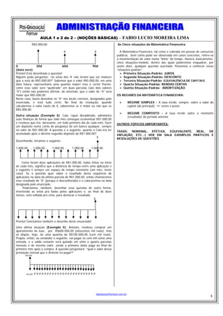 AULA 1 e 2 de 2 – (NOÇÕES BÁSICAS) – FABIO LUCIO MOREIRA LIMA
             R$5.000,00                                                      As Cinco situações da Matemática Financeira:

                                     X                     X                   A Matemática Financeira, tal como é cobrada em provas de concursos
                                                                             públicos, bem como pode ser observada em casos concretos, refere-se
                                                                             a movimentação de valor numa “linha” do tempo. Haverá, basicamente,
                                                                             cinco situações-modelo, dentro das quais poderemos enquadrar, por
0              30d               60d                    90d                  assim dizer, qualquer questão suscitada. Passemos a conhecer essas
(data zero)                                                                  “situações-padrão”:
Pronto! Está desenhada a questão!                                                  Primeira Situação-Padrão: JUROS.
Alguém pode perguntar: “as setas dos ‘X’ não teriam que ser maiores                Segunda Situação-Padrão: DESCONTO.
que a seta do R$5.000,00?” Sabemos que o valor R$5.000,00, em uma                  Terceira Situação-Padrão: EQUIVALÊNCIA DE CAPITAIS.
data futura, representaria uma quantia maior! Isso é certo! Porém,                 Quarta Situação-Padrão: RENDAS CERTAS
como esse valor será “quebrado” em duas parcelas (são dois valores                 Quinta Situação-Padrão: AMORTIZAÇÃO
“X”) então não podemos afirmar, de antemão, que o valor de “X” será
maior que R$5.000,00.                                                        OS REGIMES DA MATEMÁTICA FINANCEIRA:
Neste caso, basta desenhar os “X” nos locais corretos, designados pelo
enunciado, e está tudo certo. No final da resolução, quando                             REGIME SIMPLES – A taxa incide, sempre, sobre o valor do
calcularmos o valor exato de X, saberemos se é maior ou não que os                      capital (do principal), “n” vezes o prazo.
R$5.000,00.
                                                                                        REGIME COMPOSTO – A taxa incide sobre o montante
Outra situação (Exemplo 4): Caio, rapaz disciplinado, administra                        (resultado) do período anterior
suas finanças de forma que todo mês consegue economizar R$1.000,00
e resolveu que iria, doravante, em todo primeiro dia de cada mês, fazer      OUTROS TÓPICOS IMPORTANTES:
um depósito numa conta de poupança de um banco qualquer, sempre
no valor de R$1.000,00. A questão é a seguinte: quanto o Caio iria ter       TAXAS: NOMINAL, EFETIVA, EQUIVALENTE, REAL, DE
acumulado após o décimo segundo depósito de R$1.000,00?                      INFLAÇÃO, ETC...( VER EM SALA EXEMPLOS PRÁTICOS E
                                                            X                RESOLUÇÕES DE QUESTÕES
Desenhando, teríamos o seguinte:

1.000,00, ... 1.000,00 ...   1.000,00 ...   1.000,00 ... 1.000,00



     Como foram doze aplicações de R$1.000,00, todas feitas no início
de cada mês, significa que a distância de tempo entre uma aplicação e
a seguinte é sempre um espaço de tempo constante (um mês, neste
caso). Se a questão quer saber o resultado desta seqüência de
aplicações na data da última parcela de R$1.000,00, então chamaremos
esse resultado de “X” (porque é desconhecido) e o colocaremos na data
designada pelo enunciado.
      Poderíamos, também, desenhar essa questão de outra forma,
invertendo as setas pra baixo pelas aplicações e, ao final de doze
meses, seta voltada pra cima, para destacar o resultado.
                                                         X




Pronto! Concluímos também o desenho deste enunciado!
Uma última situação (Exemplo 5): Antonio, resolveu comprar um
apartamento de luxo, por R$600.000,00 (oitocentos mil reais), mas
só dispõe, hoje, de uma quantia de R$100.000,00 (cem mil reais).
Propôs, então, ao vendedor o seguinte: vai pagar os cem mil como uma
entrada, e o saldo restante será quitado em vinte e quatro parcelas
mensais e de mesmo valor, sendo a primeira delas paga ao final do
primeiro mês após a compra. A questão perguntará: “qual o valor dessa
prestação mensal que o Antonio irá pagar?”
       600.000




       100.000   PPPPPPPPPPPPPPPPPPPPPPPP




                                                            fabiolucio@fortium.com.br
                                                                                                                                              8
 