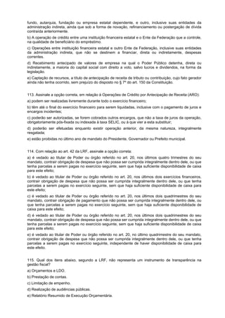 fundo, autarquia, fundação ou empresa estatal dependente, e outro, inclusive suas entidades da
administração indireta, ainda que sob a forma de novação, refinanciamento ou postergação de dívida
contraída anteriormente.
b) A operação de crédito entre uma instituição financeira estatal e o Ente da Federação que a controle,
na qualidade de beneficiário do empréstimo.
c) Operações entre instituição financeira estatal e outro Ente da Federação, inclusive suas entidades
da administração indireta, que não se destinem a financiar, direta ou indiretamente, despesas
correntes.
d) Recebimento antecipado de valores de empresa na qual o Poder Público detenha, direta ou
indiretamente, a maioria do capital social com direito a voto, salvo lucros e dividendos, na forma da
legislação.
e) Captação de recursos, a título de antecipação de receita de tributo ou contribuição, cujo fato gerador
ainda não tenha ocorrido, sem prejuízo do disposto no § 7º do art. 150 da Constituição.
113. Assinale a opção correta, em relação à Operações de Crédito por Antecipação de Receita (ARO):
a) podem ser realizadas livremente durante todo o exercício financeiro;
b) têm até o final do exercício financeiro para serem liquidadas, inclusive com o pagamento de juros e
encargos incidentes;
c) poderão ser autorizadas, se forem cobrados outros encargos, que não a taxa de juros da operação,
obrigatoriamente pós-fixada ou indexada à taxa SELIC, ou à que vier a esta substituir;
d) poderão ser efetuadas enquanto existir operação anterior, da mesma natureza, integralmente
resgatada;
e) estão proibidas no último ano de mandato do Presidente, Governador ou Prefeito municipal.
114. Com relação ao art. 42 da LRF, assinale a opção correta:
a) é vedado ao titular de Poder ou órgão referido no art. 20, nos últimos quatro trimestres do seu
mandato, contrair obrigação de despesa que não possa ser cumprida integralmente dentro dele, ou que
tenha parcelas a serem pagas no exercício seguinte, sem que haja suficiente disponibilidade de caixa
para este efeito;
b) é vedado ao titular de Poder ou órgão referido no art. 20, nos últimos dois exercícios financeiros,
contrair obrigação de despesa que não possa ser cumprida integralmente dentro dele, ou que tenha
parcelas a serem pagas no exercício seguinte, sem que haja suficiente disponibilidade de caixa para
este efeito;
c) é vedado ao titular de Poder ou órgão referido no art. 20, nos últimos dois quadrimestres do seu
mandato, contrair obrigação de pagamento que não possa ser cumprida integralmente dentro dele, ou
que tenha parcelas a serem pagas no exercício seguinte, sem que haja suficiente disponibilidade de
caixa para este efeito;
d) é vedado ao titular de Poder ou órgão referido no art. 20, nos últimos dois quadrimestres do seu
mandato, contrair obrigação de despesa que não possa ser cumprida integralmente dentro dele, ou que
tenha parcelas a serem pagas no exercício seguinte, sem que haja suficiente disponibilidade de caixa
para este efeito;
e) é vedado ao titular de Poder ou órgão referido no art. 20, no último quadrimestre do seu mandato,
contrair obrigação de despesa que não possa ser cumprida integralmente dentro dele, ou que tenha
parcelas a serem pagas no exercício seguinte, independente de haver disponibilidade de caixa para
este efeito.
115. Qual dos itens abaixo, segundo a LRF, não representa um instrumento de transparência na
gestão fiscal?
a) Orçamentos e LDO.
b) Prestação de contas.
c) Limitação de empenho.
d) Realização de audiências públicas.
e) Relatório Resumido de Execução Orçamentária.

 