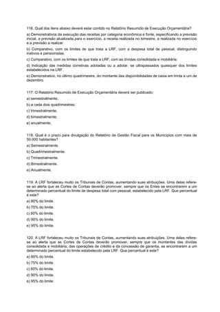 116. Qual dos itens abaixo deverá estar contido no Relatório Resumido de Execução Orçamentária?
a) Demonstrativos da execução das receitas por categoria econômica e fonte, especificando a previsão
inicial, a previsão atualizada para o exercício, a receita realizada no bimestre, a realizada no exercício
e a previsão a realizar.
b) Comparativo, com os limites de que trata a LRF, com a despesa total de pessoal, distinguindo
inativos e pensionistas.
c) Comparativo, com os limites de que trata a LRF, com as dívidas consolidada e mobiliária.
d) Indicação das medidas corretivas adotadas ou a adotar, se ultrapassados quaisquer dos limites
estabelecidos na LRF.
e) Demonstrativo, no último quadrimestre, do montante das disponibilidades de caixa em trinta e um de
dezembro.
117. O Relatório Resumido de Execução Orçamentária deverá ser publicado:
a) semestralmente;
b) a cada dois quadrimestres;
c) trimestralmente;
d) bimestralmente;
e) anualmente;
118. Qual é o prazo para divulgação do Relatório de Gestão Fiscal para os Municípios com mais de
50.000 habitantes?
a) Semestralmente.
b) Quadrimestralmente.
c) Trimestralmente.
d) Bimestralmente.
e) Anualmente.
119. A LRF fortaleceu muito os Tribunais de Contas, aumentando suas atribuições. Uma delas referese ao alerta que as Cortes de Contas deverão promover, sempre que os Entes se encontrarem a um
determinado percentual do limite de despesa total com pessoal, estabelecido pela LRF. Que percentual
é este?
a) 80% do limite.
b) 75% do limite.
c) 60% do limite.
d) 90% do limite.
e) 95% do limite.
120. A LRF fortaleceu muito os Tribunais de Contas, aumentando suas atribuições. Uma delas referese ao alerta que as Cortes de Contas deverão promover, sempre que os montantes das dívidas
consolidada e mobiliária, das operações de crédito e da concessão de garantia, se encontrarem a um
determinado percentual do limite estabelecido pela LRF. Que percentual é este?
a) 80% do limite.
b) 75% do limite.
c) 60% do limite.
d) 90% do limite.
e) 95% do limite.

 
