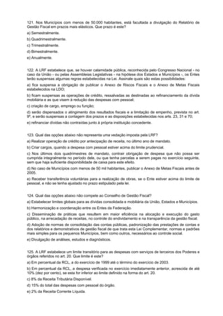 121. Nos Municípios com menos de 50.000 habitantes, está facultada a divulgação do Relatório de
Gestão Fiscal em prazos mais elásticos. Que prazo é este?
a) Semestralmente.
b) Quadrimestralmente.
c) Trimestralmente.
d) Bimestralmente.
e) Anualmente.
122. A LRF estabelece que, se houver calamidade pública, reconhecida pelo Congresso Nacional - no
caso da União - ou pelas Assembleias Legislativas - na hipótese dos Estados e Municípios -, os Entes
terão suspensas algumas regras estabelecidas na Lei. Assinale quais são estas possibilidades:
a) fica suspensa a obrigação de publicar o Anexo de Riscos Fiscais e o Anexo de Metas Fiscais
estabelecidos na LDO;
b) ficam suspensas as operações de crédito, ressalvadas as destinadas ao refinanciamento da dívida
mobiliária e as que visem à redução das despesas com pessoal;
c) criação de cargo, emprego ou função;
d) serão dispensados o atingimento dos resultados fiscais e a limitação de empenho, prevista no art.
9º, e serão suspensas a contagem dos prazos e as disposições estabelecidas nos arts. 23, 31 e 70;
e) refinanciar dívidas não contraídas junto à própria instituição concedente.
123. Qual das opções abaixo não representa uma vedação imposta pela LRF?
a) Realizar operação de crédito por antecipação de receita, no último ano de mandato.
b) Criar cargos, quando a despesa com pessoal estiver acima do limite prudencial.
c) Nos últimos dois quadrimestres de mandato, contrair obrigação de despesa que não possa ser
cumprida integralmente no período dele, ou que tenha parcelas a serem pagas no exercício seguinte,
sem que haja suficiente disponibilidade de caixa para este efeito.
d) No caso de Municípios com menos de 50 mil habitantes, publicar o Anexo de Metas Fiscais antes de
2005.
e) Receber transferência voluntárias para a realização de obras, se o Ente estiver acima do limite de
pessoal, e não se tenha ajustado no prazo estipulado pela lei.
124. Qual das opções abaixo não compete ao Conselho de Gestão Fiscal?
a) Estabelecer limites globais para as dívidas consolidada e mobiliária da União, Estados e Municípios.
b) Harmonização e coordenação entre os Entes da Federação.
c) Disseminação de práticas que resultem em maior eficiência na alocação e execução do gasto
público, na arrecadação de receitas, no controle do endividamento e na transparência da gestão fiscal.
d) Adoção de normas de consolidação das contas públicas, padronização das prestações de contas e
dos relatórios e demonstrativos de gestão fiscal de que trata esta Lei Complementar, normas e padrões
mais simples para os pequenos Municípios, bem como outros, necessários ao controle social.
e) Divulgação de análises, estudos e diagnósticos.
125. A LRF estabelece um limite transitório para as despesas com serviços de terceiros dos Poderes e
órgãos referidos no art. 20. Que limite é este?
a) Em percentual da RCL, a do exercício de 1999 até o término do exercício de 2003.
b) Em percentual da RCL, a despesa verificada no exercício imediatamente anterior, acrescida de até
10% (dez por cento), se esta for inferior ao limite definido na forma do art. 20.
c) 8% da Receita Tributária Disponível.
d) 15% do total das despesas com pessoal do órgão.
e) 2% da Receita Corrente Líquida.

 
