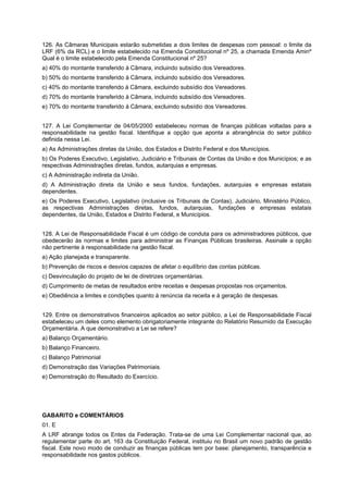 126. As Câmaras Municipais estarão submetidas a dois limites de despesas com pessoal: o limite da
LRF (6% da RCL) e o limite estabelecido na Emenda Constitucional nº 25, a chamada Emenda Aminº
Qual é o limite estabelecido pela Emenda Constitucional nº 25?
a) 40% do montante transferido à Câmara, incluindo subsídio dos Vereadores.
b) 50% do montante transferido à Câmara, incluindo subsídio dos Vereadores.
c) 40% do montante transferido à Câmara, excluindo subsídio dos Vereadores.
d) 70% do montante transferido à Câmara, incluindo subsídio dos Vereadores.
e) 70% do montante transferido à Câmara, excluindo subsídio dos Vereadores.
127. A Lei Complementar de 04/05/2000 estabeleceu normas de finanças públicas voltadas para a
responsabilidade na gestão fiscal. Identifique a opção que aponta a abrangência do setor público
definida nessa Lei.
a) As Administrações diretas da União, dos Estados e Distrito Federal e dos Municípios.
b) Os Poderes Executivo, Legislativo, Judiciário e Tribunais de Contas da União e dos Municípios; e as
respectivas Administrações diretas, fundos, autarquias e empresas.
c) A Administração indireta da União.
d) A Administração direta da União e seus fundos, fundações, autarquias e empresas estatais
dependentes.
e) Os Poderes Executivo, Legislativo (inclusive os Tribunais de Contas), Judiciário, Ministério Público,
as respectivas Administrações diretas, fundos, autarquias, fundações e empresas estatais
dependentes, da União, Estados e Distrito Federal, e Municípios.
128. A Lei de Responsabilidade Fiscal é um código de conduta para os administradores públicos, que
obedecerão às normas e limites para administrar as Finanças Públicas brasileiras. Assinale a opção
não pertinente à responsabilidade na gestão fiscal.
a) Ação planejada e transparente.
b) Prevenção de riscos e desvios capazes de afetar o equilíbrio das contas públicas.
c) Desvinculação do projeto de lei de diretrizes orçamentárias.
d) Cumprimento de metas de resultados entre receitas e despesas propostas nos orçamentos.
e) Obediência a limites e condições quanto à renúncia da receita e à geração de despesas.
129. Entre os demonstrativos financeiros aplicados ao setor público, a Lei de Responsabilidade Fiscal
estabeleceu um deles como elemento obrigatoriamente integrante do Relatório Resumido da Execução
Orçamentária. A que demonstrativo a Lei se refere?
a) Balanço Orçamentário.
b) Balanço Financeiro.
c) Balanço Patrimonial
d) Demonstração das Variações Patrimoniais.
e) Demonstração do Resultado do Exercício.

GABARITO e COMENTÁRIOS
01. E
A LRF abrange todos os Entes da Federação. Trata-se de uma Lei Complementar nacional que, ao
regulamentar parte do art. 163 da Constituição Federal, instituiu no Brasil um novo padrão de gestão
fiscal. Este novo modo de conduzir as finanças públicas tem por base: planejamento, transparência e
responsabilidade nos gastos públicos.

 