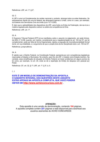 Referência: LRF, art. 1º, § 2º.
02. C
A LRF é uma Lei Complementar de caráter nacional e, portanto, abrange todos os entes federados. Se
estivéssemos diante de uma lei federal, ela abrangeria apenas a União, como é o caso, por exemplo,
do Estatuto dos Servidores Civis da União (Lei nº 8.112/90).
É claro que a aplicabilidade dos dispositivos da LRF, para todos os Entes da Federação, dar-se-á se a
matéria regulada pelo dispositivo estiver na esfera de competência do Ente.
Referência: LRF, art. 1º.
03. A
O Supremo Tribunal Federal (STF) já se manifestou sobre o assunto no julgamento, em sede liminar,
da ADIn nº 2.238, quando, por maioria, considerando que a regulamentação do art. 163 da CF, por lei
complementar, pode ser feita de forma fragmentada, rejeitou a arguição de inconstitucionalidade formal
da lei, em sua totalidade, e o argumento de que o projeto teria de ter disciplinado todo o art. 163 da CF.
Referência: jurisprudência.
04. A
É sabido que o Distrito Federal, na Constituição Federal, apresenta-se com competências legislativas
reservadas a Estados e Municípios. No entanto, para fins de LRF, é tratado como Estado-membro. Na
verdade, essa simplificação da situação do Distrito Federal vai trazer problemas em alguns pontos da
lei como, por exemplo, no art. 20, onde se dá a repartição de limites de despesa com pessoal por
Poder.
Referência: CF, art. 32, § 1º; LRF, art. 1º, § 3º, b, II.
(...)

ESTE É UM MODELO DE DEMONSTRAÇÃO DA APOSTILA.
O GABARITO INTEGRAL DAS QUESTÕES DESTE ASSUNTO
ESTÃO APENAS NA APOSTILA COMPLETA, QUE VOCÊ PODERÁ
OBTER EM http://www.acheiconcursos.com.br .

ATENÇÃO:
Esta apostila é uma versão de demonstração, contendo 104 páginas.
A apostila completa contém 221 páginas e está disponível para download aos
usuários assinantes do ACHEI CONCURSOS

 