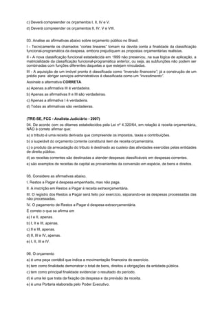 c) Deverá compreender os orçamentos I, II, IV e V.
d) Deverá compreender os orçamentos II, IV, V e VIII.
03. Analise as afirmativas abaixo sobre orçamento público no Brasil.
I - Tecnicamente os chamados “cortes lineares” tomam na devida conta a finalidade da classificação
funcional-programática da despesa, embora prejudiquem as propostas orçamentárias realistas.
II - A nova classificação funcional estabelecida em 1999 não preservou, na sua lógica de aplicação, a
matricialidade da classificação funcional-programática anterior, ou seja, as subfunções não podem ser
combinadas com funções diferentes daquelas a que estejam vinculadas.
III - A aquisição de um imóvel pronto é classificada como “inversão financeira”; já a construção de um
prédio para abrigar serviços administrativos é classificada como um “investimento”.
Assinale a alternativa CORRETA.
a) Apenas a afirmativa III é verdadeira.
b) Apenas as afirmativas II e III são verdadeiras.
c) Apenas a afirmativa I é verdadeira.
d) Todas as afirmativas são verdadeiras.
(TRE-SE, FCC - Analista Judiciário - 2007)
04. De acordo com os ditames estabelecidos pela Lei nº 4.320/64, em relação à receita orçamentária,
NÃO é correto afirmar que:
a) o tributo é uma receita derivada que compreende os impostos, taxas e contribuições.
b) o superávit do orçamento corrente constituirá item de receita orçamentária.
c) o produto da arrecadação do tributo é destinado ao custeio das atividades exercidas pelas entidades
de direito público.
d) as receitas correntes são destinadas a atender despesas classificáveis em despesas correntes.
e) são exemplos de receitas de capital as provenientes da conversão em espécie, de bens e direitos.
05. Considere as afirmativas abaixo.
I. Restos a Pagar é despesa empenhada, mas não paga.
II. A inscrição em Restos a Pagar é receita extraorçamentária.
III. O registro dos Restos a Pagar será feito por exercício, separando-se as despesas processadas das
não processadas.
IV. O pagamento de Restos a Pagar é despesa extraorçamentária.
É correto o que se afirma em
a) I e II, apenas.
b) I, II e III, apenas.
c) II e III, apenas.
d) II, III e IV, apenas.
e) I, II, III e IV.
06. O orçamento
a) é uma peça contábil que indica a movimentação financeira do exercício.
b) tem como finalidade demonstrar o total de bens, direitos e obrigações da entidade pública.
c) tem como principal finalidade evidenciar o resultado do período.
d) é uma lei que trata da fixação da despesa e da previsão da receita.
e) é uma Portaria elaborada pelo Poder Executivo.

 