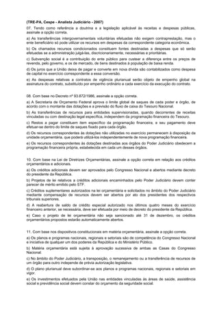 (TRE-PA, Cespe - Analista Judiciário - 2007)
07. Tendo como referência a doutrina e a legislação aplicável às receitas e despesas públicas,
assinale a opção correta.
a) As transferências intergovernamentais voluntárias efetuadas não exigem contraprestação, mas o
ente beneficiário só pode utilizar os recursos em despesas da correspondente categoria econômica.
b) Os chamados recursos condicionados constituem fontes destinadas a despesas que só serão
efetuadas se a administração julgá-las, discricionariamente, necessárias e prioritárias.
c) Subvenção social é a contribuição do ente público para custear a diferença entre os preços de
revenda, pelo governo, e os de mercado, de bens destinados à população de baixa renda.
d) Os juros que a União deixa de pagar e converte em nova dívida são contabilizados como despesa
de capital no exercício correspondente a essa conversão.
e) As despesas relativas a contratos de vigência plurianual serão objeto de empenho global na
assinatura do contrato, substituído por empenho ordinário a cada exercício da execução do contrato.
08. Com base no Decreto nº 93.872/1986, assinale a opção correta.
a) A Secretaria de Orçamento Federal aprova o limite global de saques de cada poder e órgão, de
acordo com o montante das dotações e a previsão do fluxo de caixa do Tesouro Nacional.
b) As transferências de recursos para entidades supervisionadas, quando decorrentes de receitas
vinculadas ou com destinação legal específica, independem da programação financeira do Tesouro.
c) Restos a pagar constituem item específico da programação financeira, e seu pagamento deve
efetuar-se dentro do limite de saques fixado para cada órgão.
d) Os recursos correspondentes às dotações não utilizadas no exercício permanecem à disposição da
unidade orçamentária, que poderá utilizá-los independentemente de nova programação financeira.
e) Os recursos correspondentes às dotações destinadas aos órgãos do Poder Judiciário obedecem a
programação financeira própria, estabelecida em cada um desses órgãos.
10. Com base na Lei de Diretrizes Orçamentárias, assinale a opção correta em relação aos créditos
orçamentários e adicionais.
a) Os créditos adicionais devem ser aprovados pelo Congresso Nacional e abertos mediante decreto
do presidente da República.
b) Projetos de lei relativos a créditos adicionais encaminhados pelo Poder Judiciário devem conter
parecer de mérito emitido pelo STF.
c) Créditos suplementares autorizados na lei orçamentária e solicitados no âmbito do Poder Judiciário
mediante compensação de recursos devem ser abertos por ato dos presidentes dos respectivos
tribunais superiores.
d) A reabertura de saldo de crédito especial autorizado nos últimos quatro meses do exercício
financeiro anterior, se necessária, deve ser efetuada por meio de decreto do presidente da República.
e) Caso o projeto de lei orçamentária não seja sancionado até 31 de dezembro, os créditos
orçamentários propostos estarão automaticamente abertos.
11. Com base nos dispositivos constitucionais em matéria orçamentária, assinale a opção correta.
a) Os planos e programas nacionais, regionais e setoriais são de competência do Congresso Nacional
e iniciativa de qualquer um dos poderes da República e do Ministério Público.
b) Matéria orçamentária está sujeita à aprovação sucessiva de ambas as Casas do Congresso
Nacional.
c) No âmbito do Poder Judiciário, a transposição, o remanejamento ou a transferência de recursos de
um órgão para outro independe de prévia autorização legislativa.
d) O plano plurianual deve subordinar-se aos planos e programas nacionais, regionais e setoriais em
vigor.
e) Os investimentos efetuados pela União nas entidades vinculadas às áreas de saúde, assistência
social e previdência social devem constar do orçamento da seguridade social.

 