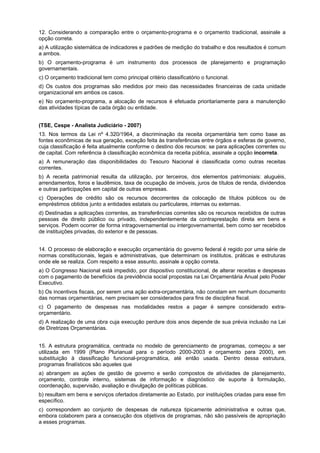 12. Considerando a comparação entre o orçamento-programa e o orçamento tradicional, assinale a
opção correta.
a) A utilização sistemática de indicadores e padrões de medição do trabalho e dos resultados é comum
a ambos.
b) O orçamento-programa é um instrumento dos processos de planejamento e programação
governamentais.
c) O orçamento tradicional tem como principal critério classificatório o funcional.
d) Os custos dos programas são medidos por meio das necessidades financeiras de cada unidade
organizacional em ambos os casos.
e) No orçamento-programa, a alocação de recursos é efetuada prioritariamente para a manutenção
das atividades típicas de cada órgão ou entidade.
(TSE, Cespe - Analista Judiciário - 2007)
13. Nos termos da Lei nº 4.320/1964, a discriminação da receita orçamentária tem como base as
fontes econômicas de sua geração, exceção feita às transferências entre órgãos e esferas de governo,
cuja classificação é feita atualmente conforme o destino dos recursos: se para aplicações correntes ou
de capital. Com referência à classificação econômica da receita pública, assinale a opção incorreta.
a) A remuneração das disponibilidades do Tesouro Nacional é classificada como outras receitas
correntes.
b) A receita patrimonial resulta da utilização, por terceiros, dos elementos patrimoniais: aluguéis,
arrendamentos, foros e laudêmios, taxa de ocupação de imóveis, juros de títulos de renda, dividendos
e outras participações em capital de outras empresas.
c) Operações de crédito são os recursos decorrentes da colocação de títulos públicos ou de
empréstimos obtidos junto a entidades estatais ou particulares, internas ou externas.
d) Destinadas a aplicações correntes, as transferências correntes são os recursos recebidos de outras
pessoas de direito público ou privado, independentemente da contraprestação direta em bens e
serviços. Podem ocorrer de forma intragovernamental ou intergovernamental, bem como ser recebidos
de instituições privadas, do exterior e de pessoas.
14. O processo de elaboração e execução orçamentária do governo federal é regido por uma série de
normas constitucionais, legais e administrativas, que determinam os institutos, práticas e estruturas
onde ele se realiza. Com respeito a esse assunto, assinale a opção correta.
a) O Congresso Nacional está impedido, por dispositivo constitucional, de alterar receitas e despesas
com o pagamento de benefícios da previdência social propostas na Lei Orçamentária Anual pelo Poder
Executivo.
b) Os incentivos fiscais, por serem uma ação extra-orçamentária, não constam em nenhum documento
das normas orçamentárias, nem precisam ser considerados para fins de disciplina fiscal.
c) O pagamento de despesas nas modalidades restos a pagar é sempre considerado extraorçamentário.
d) A realização de uma obra cuja execução perdure dois anos depende de sua prévia inclusão na Lei
de Diretrizes Orçamentárias.
15. A estrutura programática, centrada no modelo de gerenciamento de programas, começou a ser
utilizada em 1999 (Plano Plurianual para o período 2000-2003 e orçamento para 2000), em
substituição à classificação funcional-programática, até então usada. Dentro dessa estrutura,
programas finalísticos são aqueles que
a) abrangem as ações de gestão de governo e serão compostos de atividades de planejamento,
orçamento, controle interno, sistemas de informação e diagnóstico de suporte à formulação,
coordenação, supervisão, avaliação e divulgação de políticas públicas.
b) resultam em bens e serviços ofertados diretamente ao Estado, por instituições criadas para esse fim
específico.
c) correspondem ao conjunto de despesas de natureza tipicamente administrativa e outras que,
embora colaborem para a consecução dos objetivos de programas, não são passíveis de apropriação
a esses programas.

 