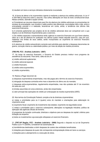 d) resultam em bens e serviços ofertados diretamente à sociedade.
16. A forma de alterar a lei orçamentária vigente é mediante a abertura de créditos adicionais. A Lei nº
4.320/1964 já dispunha sobre o assunto, mas sofreu alterações em face do texto constitucional atual.
Nesse contexto, assinale a opção correta.
a) Consideram-se recursos disponíveis para fins de abertura de créditos adicionais os provenientes do
excesso de arrecadação, que constitui o saldo positivo das diferenças, acumuladas mês a mês, entre a
arrecadação prevista e a realizada, levando-se em conta, ainda, a tendência dos últimos três
exercícios financeiros.
b) A emenda parlamentar aos projetos de lei de créditos adicionais deve ser compatível com o que
dispõe a Lei de Diretrizes Orçamentárias para o exercício.
c) Os créditos especiais e extraordinários terão vigência no exercício financeiro em que forem abertos,
salvo se o ato de abertura for publicado nos últimos quatro meses daquele exercício, caso em que,
reabertos nos limites de seus saldos, serão incorporados ao orçamento do exercício financeiro
subseqüente.
d) A abertura de crédito extraordinário somente será admitida para atender a despesas decorrentes de
guerra, comoção interna ou calamidade pública, por meio da edição de medida provisória.
(TRE-PB, FCC - Analista Judiciário - 2007)
17. Ao longo do exercício financeiro, o Governo do Estado precisou instituir novo programa de
assistência ao educando. Para tanto, valeu-se de um
a) crédito adicional suplementar.
b) crédito adicional especial.
c) crédito financeiro.
d) crédito extra-orçamentário.
e) crédito orçamentário.
19. Restos a Pagar decorrem de
a) despesas orçamentárias empenhadas, mas não pagas até o término do exercício financeiro.
b) obrigação de despesa contraída entre maio e dezembro do último ano do mandato.
c) despesas extra-orçamentárias, regularmente empenhadas, mas não quitadas até 31 de novembro
de cada ano civil.
d) dívidas assumidas em anos anteriores, ainda não empenhadas.
e) valor principal das operações de crédito por antecipação da receita orçamentária (ARO).
20. Nos termos da Constituição Federal, compõe a lei de diretrizes orçamentárias:
a) metas e prioridades para os 4 (quatro) anos do mandato e orientações para elaboração do
orçamento anual.
b) orçamento fiscal; orçamento de investimento das estatais; orçamento da seguridade social.
c) metas e prioridades para o exercício subseqüente; alterações na legislação tributária; política de
aplicação das agências oficiais de fomento.
d) programas de duração continuada; diretrizes e objetivos para as despesas de capital; critérios para
limitação de empenho.
e) todos os investimentos cuja execução ultrapasse um exercício financeiro.
21. (TRT-24ª Região, FCC - Analista Judiciário - 2006) Segundo o disposto na Lei de Orçamento
Público (Lei nº 4.320/64), consideram-se subvenções as
a) transferências destinadas a cobrir despesas de custeio das entidades beneficiadas.
b) dotações para despesas às quais não corresponda contraprestação direta em bens ou serviços.
c) dotações para o planejamento e a execução de obras.

 