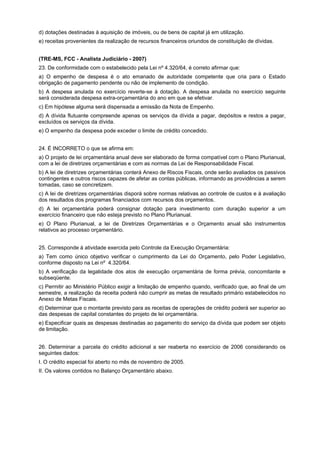d) dotações destinadas à aquisição de imóveis, ou de bens de capital já em utilização.
e) receitas provenientes da realização de recursos financeiros oriundos de constituição de dívidas.
(TRE-MS, FCC - Analista Judiciário - 2007)
23. De conformidade com o estabelecido pela Lei nº 4.320/64, é correto afirmar que:
a) O empenho de despesa é o ato emanado de autoridade competente que cria para o Estado
obrigação de pagamento pendente ou não de implemento de condição.
b) A despesa anulada no exercício reverte-se à dotação. A despesa anulada no exercício seguinte
será considerada despesa extra-orçamentária do ano em que se efetivar.
c) Em hipótese alguma será dispensada a emissão da Nota de Empenho.
d) A dívida flutuante compreende apenas os serviços da dívida a pagar, depósitos e restos a pagar,
excluídos os serviços da dívida.
e) O empenho da despesa pode exceder o limite de crédito concedido.
24. É INCORRETO o que se afirma em:
a) O projeto de lei orçamentária anual deve ser elaborado de forma compatível com o Plano Plurianual,
com a lei de diretrizes orçamentárias e com as normas da Lei de Responsabilidade Fiscal.
b) A lei de diretrizes orçamentárias conterá Anexo de Riscos Fiscais, onde serão avaliados os passivos
contingentes e outros riscos capazes de afetar as contas públicas, informando as providências a serem
tomadas, caso se concretizem.
c) A lei de diretrizes orçamentárias disporá sobre normas relativas ao controle de custos e à avaliação
dos resultados dos programas financiados com recursos dos orçamentos.
d) A lei orçamentária poderá consignar dotação para investimento com duração superior a um
exercício financeiro que não esteja previsto no Plano Plurianual.
e) O Plano Plurianual, a lei de Diretrizes Orçamentárias e o Orçamento anual são instrumentos
relativos ao processo orçamentário.
25. Corresponde à atividade exercida pelo Controle da Execução Orçamentária:
a) Tem como único objetivo verificar o cumprimento da Lei do Orçamento, pelo Poder Legislativo,
conforme disposto na Lei nº 4.320/64.
b) A verificação da legalidade dos atos de execução orçamentária de forma prévia, concomitante e
subseqüente.
c) Permitir ao Ministério Público exigir a limitação de empenho quando, verificado que, ao final de um
semestre, a realização da receita poderá não cumprir as metas de resultado primário estabelecidos no
Anexo de Metas Fiscais.
d) Determinar que o montante previsto para as receitas de operações de crédito poderá ser superior ao
das despesas de capital constantes do projeto de lei orçamentária.
e) Especificar quais as despesas destinadas ao pagamento do serviço da dívida que podem ser objeto
de limitação.
26. Determinar a parcela do crédito adicional a ser reaberta no exercício de 2006 considerando os
seguintes dados:
I. O crédito especial foi aberto no mês de novembro de 2005.
II. Os valores contidos no Balanço Orçamentário abaixo.

 