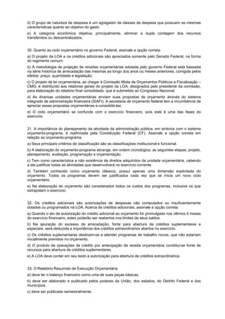 d) O grupo de natureza de despesa é um agregador de classes de despesa que possuem as mesmas
características quanto ao objetivo do gasto.
e) A categoria econômica objetiva, principalmente, eliminar a dupla contagem dos recursos
transferidos ou descentralizados.
QUESTÃO 25
30. Quanto ao ciclo orçamentário no governo Federal, assinale a opção correta.
a) O projeto da LOA e os créditos adicionais são apreciados somente pelo Senado Federal, na forma
do regimento comum.
b) A metodologia de projeção de receitas orçamentárias adotada pelo governo Federal está baseada
na série histórica de arrecadação das mesmas ao longo dos anos ou meses anteriores, corrigida pelos
efeitos: preço, quantidade e legislação.
c) O projeto de lei orçamentária, ao chegar à Comissão Mista de Orçamentos Públicos e Fiscalização –
CMO, é distribuído aos relatores gerais do projeto da LOA, designados pelo presidente da comissão,
para elaboração do relatório final consolidado, que é submetido ao Congresso Nacional.
d) As diversas unidades orçamentárias enviam suas propostas de orçamento através do sistema
integrado de administração financeira (SIAFI). A secretaria de orçamento federal tem a incumbência de
apreciar essas propostas orçamentárias e consolidá-las.
e) O ciclo orçamentário se confunde com o exercício financeiro, pois este é uma das fases do
exercício.
31. A importância do planejamento da atividade da administração pública, em sintonia com o sistema
orçamento-programa, é reafirmada pela Constituição Federal (CF). Assinale a opção correta em
relação ao orçamento-programa.
a) Seus principais critérios de classificação são as classificações institucional e funcional.
b) A elaboração do orçamento-programa abrange, em ordem cronológica, as seguintes etapas: projeto,
planejamento, avaliação, programação e orçamentação.
c) Tem como característica a não existência de direitos adquiridos da unidade orçamentária, cabendo
a ela justificar todas as atividades que desenvolverá no exercício corrente.
d) Também conhecido como orçamento clássico, possui apenas uma dimensão explicitada do
orçamento. Todos os programas devem ser justificados cada vez que se inicia um novo ciclo
orçamentário.
e) Na elaboração do orçamento são considerados todos os custos dos programas, inclusive os que
extrapolam o exercício.
QUESTÃO 27
32. Os créditos adicionais são autorizações de despesas não computados ou insuficientemente
dotados ou programados na LOA. Acerca de créditos adicionais, assinale a opção correta.
a) Quando o ato de autorização do crédito adicional ao orçamento for promulgado nos últimos 4 meses
do exercício financeiro, estes poderão ser reabertos nos limites de seus saldos.
b) Na apuração do excesso de arrecadação, fonte para abertura de créditos suplementares e
especiais, será deduzida a importância dos créditos extraordinários abertos no exercício.
c) Os créditos suplementares destinam-se a atender programas de trabalho novos, que não estariam
inicialmente previstos no orçamento.
d) O produto de operações de crédito por antecipação de receita orçamentária constitui-se fonte de
recursos para abertura de créditos suplementares.
e) A LOA deve conter em seu texto a autorização para abertura de créditos extraordinários.
33. O Relatório Resumido de Execução Orçamentária
a) deve ter o balanço financeiro como uma de suas peças básicas.
b) deve ser elaborado e publicado pelos poderes da União, dos estados, do Distrito Federal e dos
municípios.
c) deve ser publicado semestralmente.

 