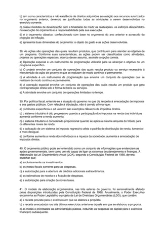 b) tem como característica a não existência de direitos adquiridos em relação aos recursos autorizados
no orçamento anterior, devendo ser justificadas todas as atividades a serem desenvolvidas no
exercício corrente.
c) possui medidas de desempenho com a finalidade de medir as realizações, os esforços despendidos
na execução do orçamento e a responsabilidade pela sua execução.
d) é o orçamento clássico, confeccionado com base no orçamento do ano anterior e acrescido da
projeção de inflação.
e) apresenta duas dimensões do orçamento: o objeto do gasto e as ações desenvolvidas.
QUESTÃO 24
38. As ações são operações das quais resultam produtos, que contribuem para atender ao objetivo de
um programa. Conforme suas características, as ações podem ser classificadas como atividades,
projetos ou operações especiais. Acerca desse assunto, assinale a opção correta.
a) Operação especial é um instrumento de programação utilizado para se alcançar o objetivo de um
programa específico.
b) O projeto envolve um conjunto de operações das quais resulta produto ou serviço necessário à
manutenção da ação de governo e que se realizam de modo contínuo e permanente.
c) A atividade é um instrumento de programação que envolve um conjunto de operações que se
realizam de modo contínuo e permanente.
d) A operação especial envolve um conjunto de operações das quais resulta um produto que gera
contraprestação direta sob a forma de bens ou serviços.
e) A atividade envolve um conjunto de operações limitadas no tempo.
39. Por política fiscal, entende-se a atuação do governo no que diz respeito à arrecadação de impostos
e aos gastos públicos. Com relação à tributação, não é correto afirmar que:
a) os tributos específicos e ad valorem são exemplos clássicos de impostos diretos.
b) o sistema tributário é dito progressivo quando a participação dos impostos na renda dos indivíduos
aumenta conforme a renda aumenta.
c) o sistema tributário é considerado proporcional quando se aplica a mesma alíquota do tributo para
os diferentes níveis de renda.
d) a aplicação de um sistema de imposto regressivo afeta o padrão de distribuição de renda, tornandoa mais desigual.
e) conforme aumenta a renda dos indivíduos e a riqueza da sociedade, aumenta a arrecadação de
impostos diretos.
40. O orçamento público pode ser entendido como um conjunto de informações que evidenciam as
ações governamentais, bem como um elo capaz de ligar os sistemas de planejamento e finanças. A
elaboração da Lei Orçamentária Anual (LOA), segundo a Constituição Federal de 1988, deverá
espelhar que:
a) exclusivamente os investimentos.
b) as metas fiscais somente para as despesas.
c) a autorização para a abertura de créditos adicionais extraordinários.
d) as estimativas de receita e a fixação de despesas.
e) a autorização para criação de novas taxas.
41. O modelo de elaboração orçamentária, nas três esferas de governo, foi sensivelmente afetado
pelas disposições introduzidas pela Constituição Federal de 1988. Anualmente, o Poder Executivo
encaminha ao Poder Legislativo o projeto de Lei de Diretrizes Orçamentárias (LDO), que contém:
a) a receita prevista para o exercício em que se elabora a proposta.
b) a receita arrecadada nos três últimos exercícios anteriores àquele em que se elaborou a proposta.
c) as metas e prioridades da administração pública, incluindo as despesas de capital para o exercício
financeiro subsequente.

 