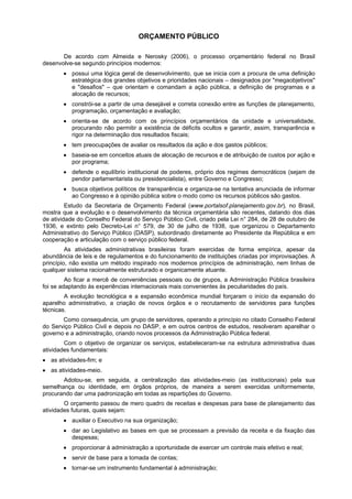 ORÇAMENTO PÚBLICO
De acordo com Almeida e Nerosky (2006), o processo orçamentário federal no Brasil
desenvolve-se segundo princípios modernos:
• possui uma lógica geral de desenvolvimento, que se inicia com a procura de uma definição
estratégica dos grandes objetivos e prioridades nacionais – designados por "megaobjetivos"
e "desafios" – que orientam e comandam a ação pública, a definição de programas e a
alocação de recursos;
• constrói-se a partir de uma desejável e correta conexão entre as funções de planejamento,
programação, orçamentação e avaliação;
• orienta-se de acordo com os princípios orçamentários da unidade e universalidade,
procurando não permitir a existência de déficits ocultos e garantir, assim, transparência e
rigor na determinação dos resultados fiscais;
• tem preocupações de avaliar os resultados da ação e dos gastos públicos;
• baseia-se em conceitos atuais de alocação de recursos e de atribuição de custos por ação e
por programa;
• defende o equilíbrio institucional de poderes, próprio dos regimes democráticos (sejam de
pendor parlamentarista ou presidencialista), entre Governo e Congresso;
• busca objetivos políticos de transparência e organiza-se na tentativa anunciada de informar
ao Congresso e à opinião pública sobre o modo como os recursos públicos são gastos.
Estudo da Secretaria de Orçamento Federal (www.portalsof.planejamento.gov.br), no Brasil,
mostra que a evolução e o desenvolvimento da técnica orçamentária são recentes, datando dos dias
de atividade do Conselho Federal do Serviço Público Civil, criado pela Lei n° 284, de 28 de outubro de
1936, e extinto pelo Decreto-Lei n° 579, de 30 de julho de 1938, que organizou o Departamento
Administrativo do Serviço Público (DASP), subordinado diretamente ao Presidente da República e em
cooperação e articulação com o serviço público federal.
As atividades administrativas brasileiras foram exercidas de forma empírica, apesar da
abundância de leis e de regulamentos e do funcionamento de instituições criadas por improvisações. A
princípio, não existia um método inspirado nos modernos princípios de administração, nem linhas de
qualquer sistema racionalmente estruturado e organicamente atuante.
Ao ficar a mercê de conveniências pessoais ou de grupos, a Administração Pública brasileira
foi se adaptando às experiências internacionais mais convenientes às peculiaridades do país.
A evolução tecnológica e a expansão econômica mundial forçaram o início da expansão do
aparelho administrativo, a criação de novos órgãos e o recrutamento de servidores para funções
técnicas.
Como consequência, um grupo de servidores, operando a princípio no citado Conselho Federal
do Serviço Público Civil e depois no DASP, e em outros centros de estudos, resolveram aparelhar o
governo e a administração, criando novos processos da Administração Pública federal.
Com o objetivo de organizar os serviços, estabeleceram-se na estrutura administrativa duas
atividades fundamentais:
• as atividades-fim; e
• as atividades-meio.
Adotou-se, em seguida, a centralização das atividades-meio (as institucionais) pela sua
semelhança ou identidade, em órgãos próprios, de maneira a serem exercidas uniformemente,
procurando dar uma padronização em todas as repartições do Governo.
O orçamento passou de mero quadro de receitas e despesas para base de planejamento das
atividades futuras, quais sejam:
• auxiliar o Executivo na sua organização;
• dar ao Legislativo as bases em que se processam a previsão da receita e da fixação das
despesas;
• proporcionar à administração a oportunidade de exercer um controle mais efetivo e real;
• servir de base para a tomada de contas;
• tornar-se um instrumento fundamental à administração;

 